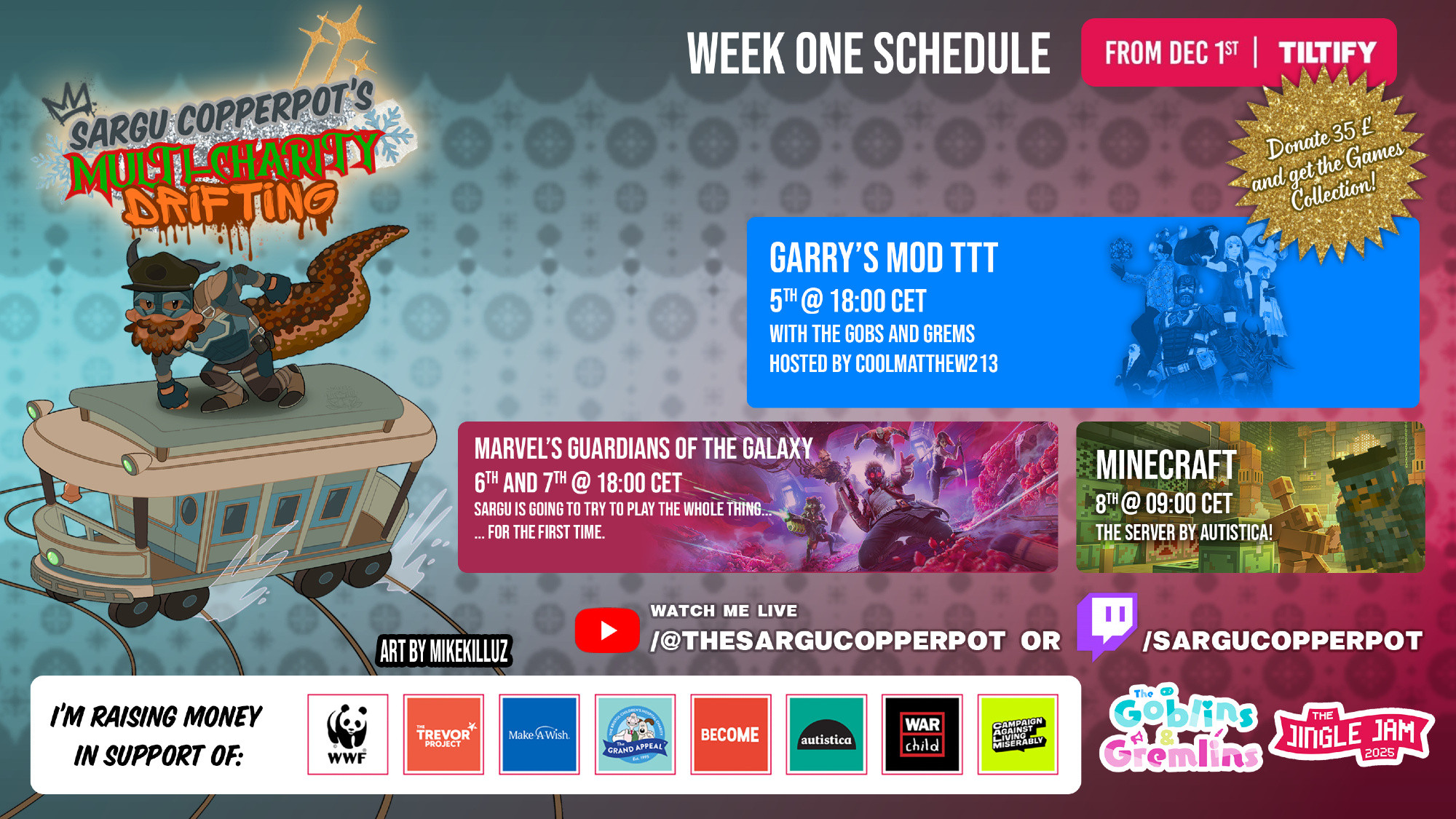 💥 JINGLE JAM 2025 (SARGU'S MULTI-CHARITY DRIFTING) SCHEDULE! - WEEK 1 (All times are approximate)

💀 GMOD TTT (Frdayi 05) 🇺🇸 08:00 AKST (Alaska) 🇺🇸 09:00 PST (US West) 🇺🇸 12:00 EST (US East) 🇧🇷 14:00 BRT (Brazil) 🇬🇧 17:00 GMT (UK) 🇪🇸 18:00 CET (Spain/EU) 🇦🇺 04:00 AEDT (Saturday - Aus)

🪐 GUARDIANS OF THE GALAXY (Saturday 06 & Sunday 07) 🇺🇸 08:00 AKST (Alaska) 🇺🇸 09:00 PST (US West) 🇺🇸 12:00 EST (US East) 🇧🇷 14:00 BRT (Brazil) 🇬🇧 17:00 GMT (UK) 🇪🇸 18:00 CET (Spain/EU) 🇦🇺 04:00 AEDT (Next Day - Aus)

⛏️ MINECRAFT: Autistica Server (Monday 08) 🇺🇸 23:00 AKST (Sunday 07 - Alaska) 🇺🇸 00:00 PST (US West) 🇺🇸 03:00 EST (US East) 🇧🇷 05:00 BRT (Brazil) 🇬🇧 08:00 GMT (UK) 🇪🇸 09:00 CET (Spain/EU) 🇦🇺 19:00 AEDT (Australia)