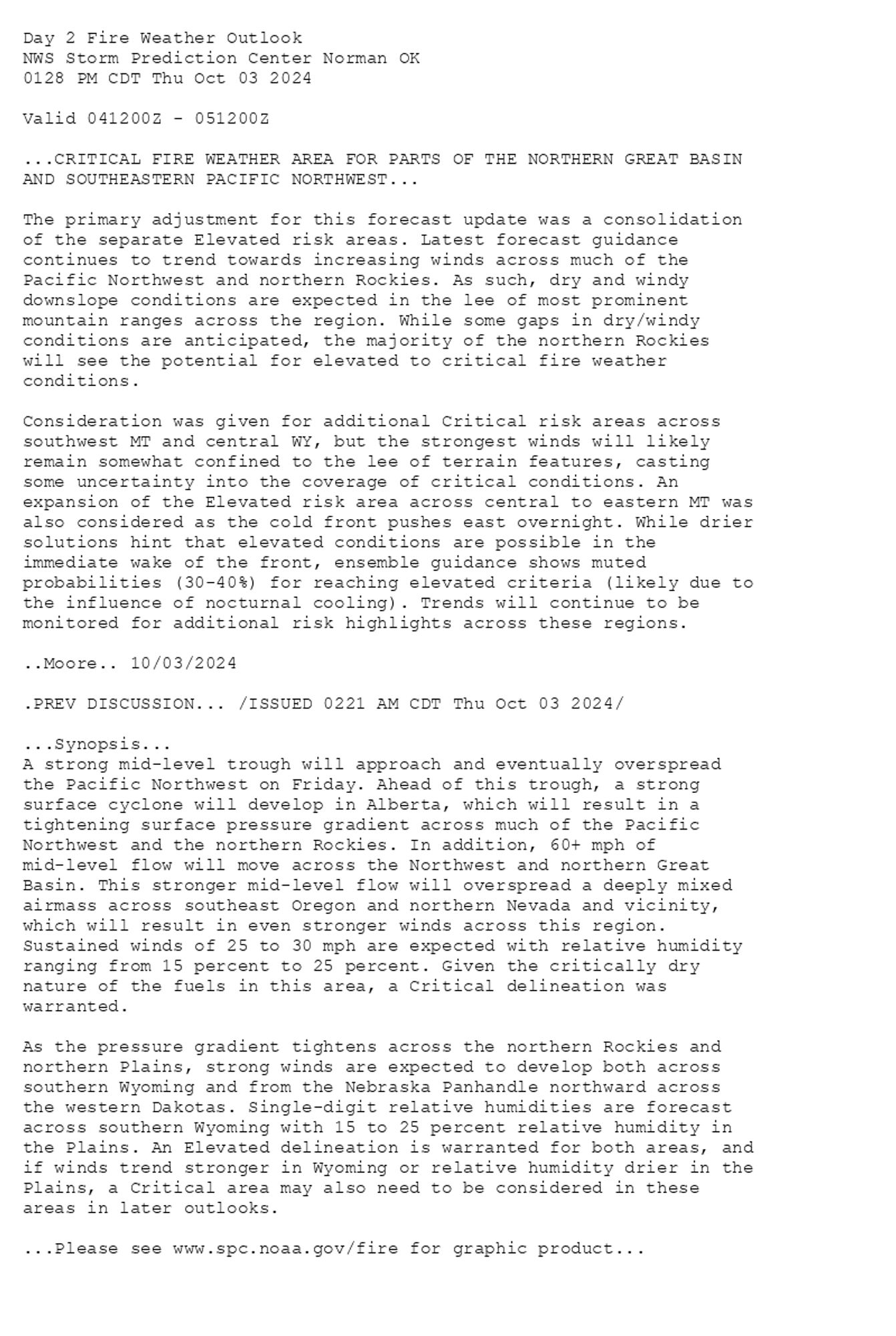 
Day 2 Fire Weather Outlook  
NWS Storm Prediction Center Norman OK
0128 PM CDT Thu Oct 03 2024

Valid 041200Z - 051200Z

...CRITICAL FIRE WEATHER AREA FOR PARTS OF THE NORTHERN GREAT BASIN
AND SOUTHEASTERN PACIFIC NORTHWEST...

The primary adjustment for this forecast update was a consolidation
of the separate Elevated risk areas. Latest forecast guidance
continues to trend towards increasing winds across much of the
Pacific Northwest and northern Rockies. As such, dry and windy
downslope conditions are expected in the lee of most prominent
mountain ranges across the region. While some gaps in dry/windy
conditions are anticipated, the majority of the northern Rockies
will see the potential for elevated to critical fire weather
conditions.

Consideration was given for additional Critical risk areas across
southwest MT and central WY, but the strongest winds will likely
remain somewhat confined to the lee of terrain features, casting
some uncertainty into the coverage of critical conditions. An
expansion of the Elevated risk area across central to eastern MT was
also considered as the cold front pushes east overnight. While drier
solutions hint that elevated conditions are possible in the
immediate wake of the front, ensemble guidance shows muted
probabilities (30-40%) for reaching elevated criteria (likely due to
the influence of nocturnal cooling). Trends will continue to be
monitored for additional risk highlights across these regions.

..Moore.. 10/03/2024

.PREV DISCUSSION... /ISSUED 0221 AM CDT Thu Oct 03 2024/

...Synopsis...
A strong mid-level trough will approach and eventually overspread
the Pacific Northwest on Friday. Ahead of this trough, a strong
surface cyclone will develop in Alberta, which will result in a
tightening surface pressure gradient across much of the Pacific
Northwest and the northern Rockies. In addition, 60+ mph of
mid-level flow will move across the Northwest and northern Great
Basin. This stronger mid-level flow will overspread a deeply mixed
airmass across southeast Oregon and northern Nevada and vicinity,
which will result in even stronger winds across this region.
Sustained winds of 25 to 30 mph are expected with relative humidity
ranging from 15 percent to 25 percent. Given the critically dry
nature of the fuels in this area, a Critical delineation was
warranted. 

As the pressure gradient tightens across the northern Rockies and
northern Plains, strong winds are expected to develop both across
southern Wyoming and from the Nebraska Panhandle northward across
the western Dakotas. Single-digit relative humidities are forecast
across southern Wyoming with 15 to 25 percent relative humidity in
the Plains. An Elevated delineation is warranted for both areas, and
if winds trend stronger in Wyoming or relative humidity drier in the
Plains, a Critical area may also need to be considered in these
areas in later outlooks.

...Please see www.spc.noaa.gov/fire for graphic product...

