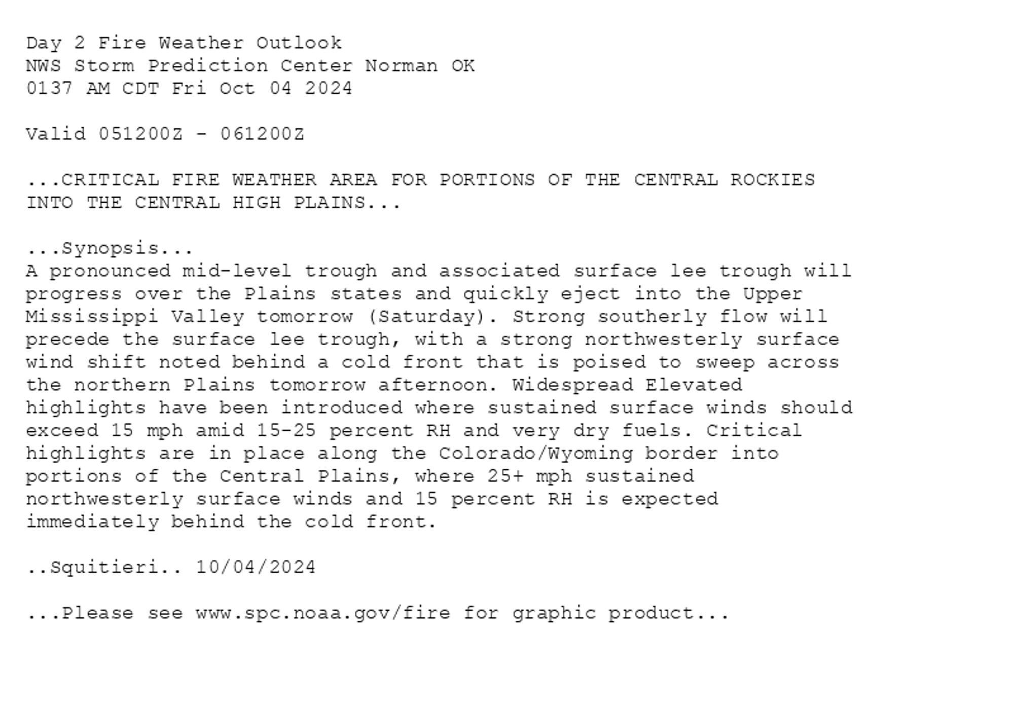 
Day 2 Fire Weather Outlook  
NWS Storm Prediction Center Norman OK
0137 AM CDT Fri Oct 04 2024

Valid 051200Z - 061200Z

...CRITICAL FIRE WEATHER AREA FOR PORTIONS OF THE CENTRAL ROCKIES
INTO THE CENTRAL HIGH PLAINS...

...Synopsis...
A pronounced mid-level trough and associated surface lee trough will
progress over the Plains states and quickly eject into the Upper
Mississippi Valley tomorrow (Saturday). Strong southerly flow will
precede the surface lee trough, with a strong northwesterly surface
wind shift noted behind a cold front that is poised to sweep across
the northern Plains tomorrow afternoon. Widespread Elevated
highlights have been introduced where sustained surface winds should
exceed 15 mph amid 15-25 percent RH and very dry fuels. Critical
highlights are in place along the Colorado/Wyoming border into
portions of the Central Plains, where 25+ mph sustained
northwesterly surface winds and 15 percent RH is expected
immediately behind the cold front.

..Squitieri.. 10/04/2024

...Please see www.spc.noaa.gov/fire for graphic product...

