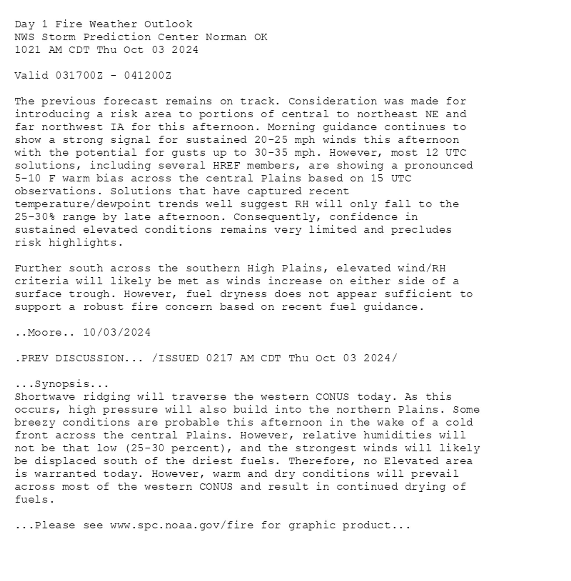 
Day 1 Fire Weather Outlook  
NWS Storm Prediction Center Norman OK
1021 AM CDT Thu Oct 03 2024

Valid 031700Z - 041200Z

The previous forecast remains on track. Consideration was made for
introducing a risk area to portions of central to northeast NE and
far northwest IA for this afternoon. Morning guidance continues to
show a strong signal for sustained 20-25 mph winds this afternoon
with the potential for gusts up to 30-35 mph. However, most 12 UTC
solutions, including several HREF members, are showing a pronounced
5-10 F warm bias across the central Plains based on 15 UTC
observations. Solutions that have captured recent
temperature/dewpoint trends well suggest RH will only fall to the
25-30% range by late afternoon. Consequently, confidence in
sustained elevated conditions remains very limited and precludes
risk highlights. 

Further south across the southern High Plains, elevated wind/RH
criteria will likely be met as winds increase on either side of a
surface trough. However, fuel dryness does not appear sufficient to
support a robust fire concern based on recent fuel guidance.

..Moore.. 10/03/2024

.PREV DISCUSSION... /ISSUED 0217 AM CDT Thu Oct 03 2024/

...Synopsis...
Shortwave ridging will traverse the western CONUS today. As this
occurs, high pressure will also build into the northern Plains. Some
breezy conditions are probable this afternoon in the wake of a cold
front across the central Plains. However, relative humidities will
not be that low (25-30 percent), and the strongest winds will likely
be displaced south of the driest fuels. Therefore, no Elevated area
is warranted today. However, warm and dry conditions will prevail
across most of the western CONUS and result in continued drying of
fuels.

...Please see www.spc.noaa.gov/fire for graphic product...

