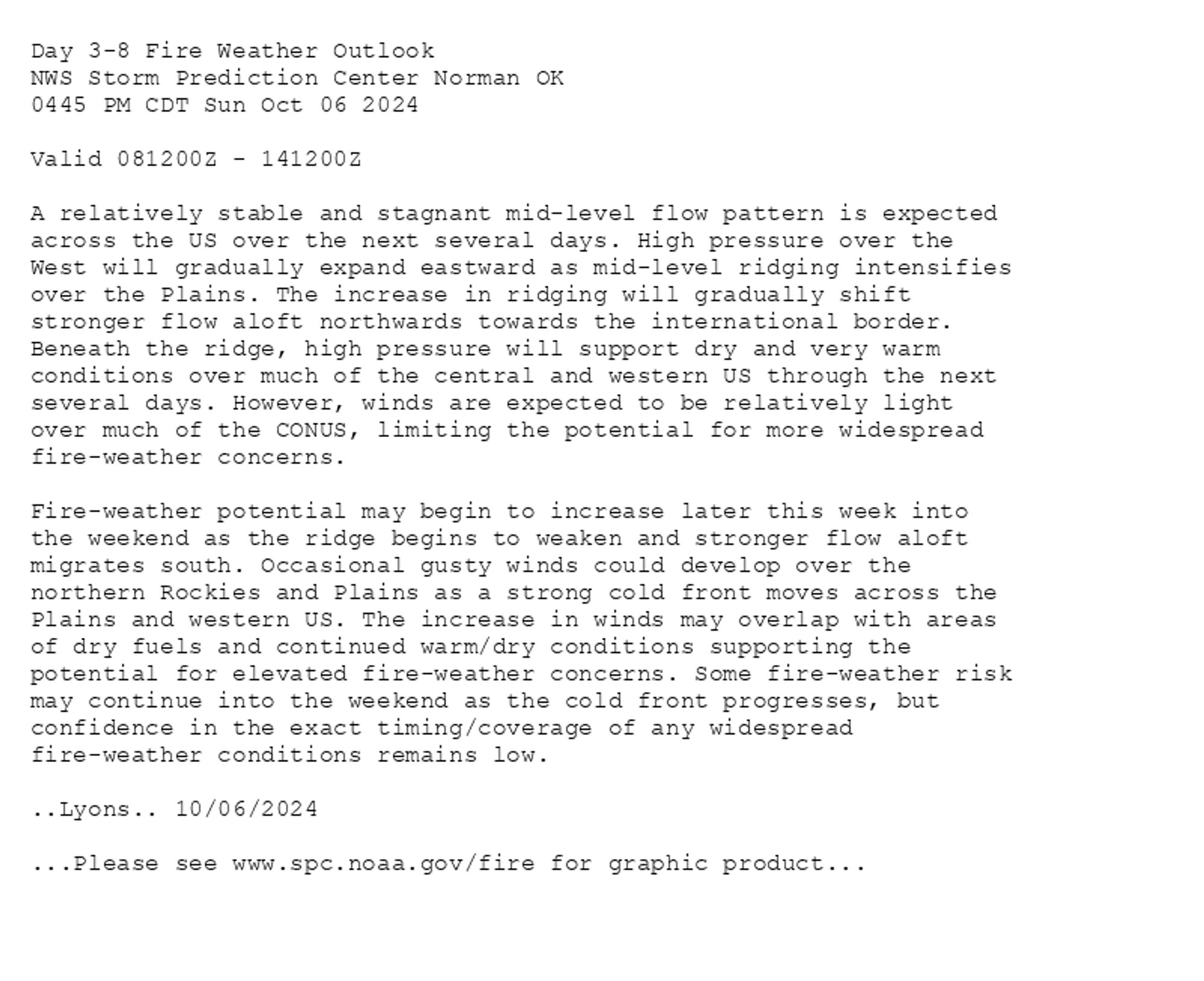 
Day 3-8 Fire Weather Outlook  
NWS Storm Prediction Center Norman OK
0445 PM CDT Sun Oct 06 2024

Valid 081200Z - 141200Z

A relatively stable and stagnant mid-level flow pattern is expected
across the US over the next several days. High pressure over the
West will gradually expand eastward as mid-level ridging intensifies
over the Plains. The increase in ridging will gradually shift
stronger flow aloft northwards towards the international border.
Beneath the ridge, high pressure will support dry and very warm
conditions over much of the central and western US through the next
several days. However, winds are expected to be relatively light
over much of the CONUS, limiting the potential for more widespread
fire-weather concerns.

Fire-weather potential may begin to increase later this week into
the weekend as the ridge begins to weaken and stronger flow aloft
migrates south. Occasional gusty winds could develop over the
northern Rockies and Plains as a strong cold front moves across the
Plains and western US. The increase in winds may overlap with areas
of dry fuels and continued warm/dry conditions supporting the
potential for elevated fire-weather concerns. Some fire-weather risk
may continue into the weekend as the cold front progresses, but
confidence in the exact timing/coverage of any widespread
fire-weather conditions remains low.

..Lyons.. 10/06/2024

...Please see www.spc.noaa.gov/fire for graphic product...

