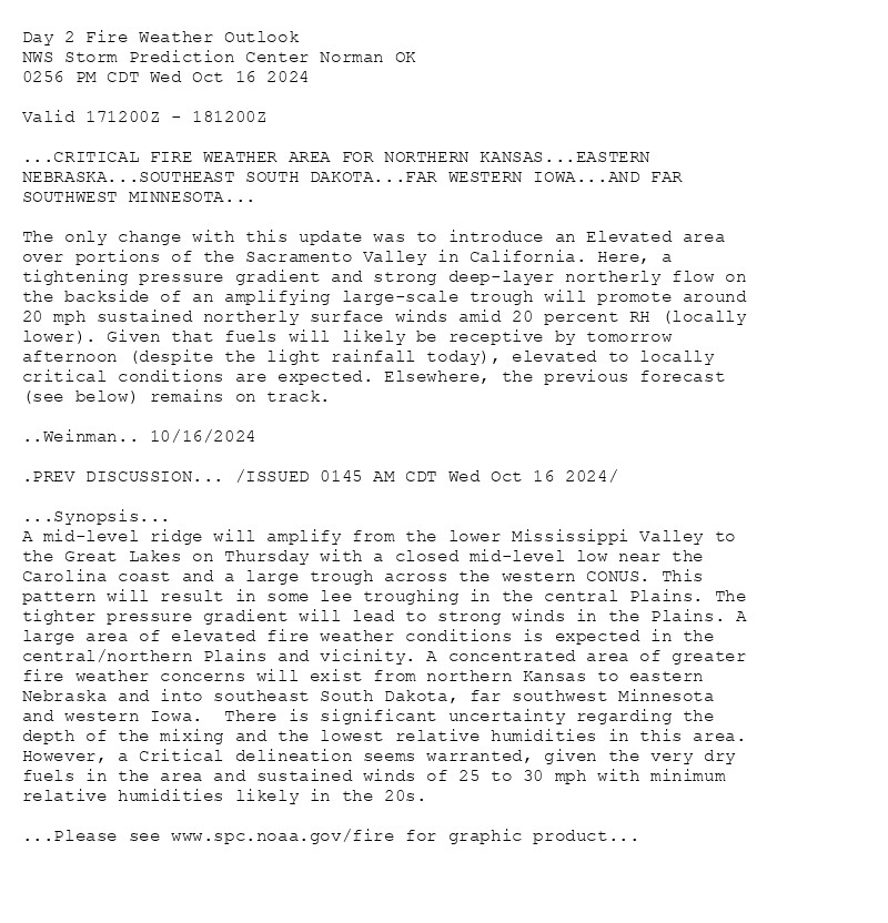 
Day 2 Fire Weather Outlook  
NWS Storm Prediction Center Norman OK
0256 PM CDT Wed Oct 16 2024

Valid 171200Z - 181200Z

...CRITICAL FIRE WEATHER AREA FOR NORTHERN KANSAS...EASTERN
NEBRASKA...SOUTHEAST SOUTH DAKOTA...FAR WESTERN IOWA...AND FAR
SOUTHWEST MINNESOTA...

The only change with this update was to introduce an Elevated area
over portions of the Sacramento Valley in California. Here, a
tightening pressure gradient and strong deep-layer northerly flow on
the backside of an amplifying large-scale trough will promote around
20 mph sustained northerly surface winds amid 20 percent RH (locally
lower). Given that fuels will likely be receptive by tomorrow
afternoon (despite the light rainfall today), elevated to locally
critical conditions are expected. Elsewhere, the previous forecast
(see below) remains on track.

..Weinman.. 10/16/2024

.PREV DISCUSSION... /ISSUED 0145 AM CDT Wed Oct 16 2024/

...Synopsis...
A mid-level ridge will amplify from the lower Mississippi Valley to
the Great Lakes on Thursday with a closed mid-level low near the
Carolina coast and a large trough across the western CONUS. This
pattern will result in some lee troughing in the central Plains. The
tighter pressure gradient will lead to strong winds in the Plains. A
large area of elevated fire weather conditions is expected in the
central/northern Plains and vicinity. A concentrated area of greater
fire weather concerns will exist from northern Kansas to eastern
Nebraska and into southeast South Dakota, far southwest Minnesota
and western Iowa.  There is significant uncertainty regarding the
depth of the mixing and the lowest relative humidities in this area.
However, a Critical delineation seems warranted, given the very dry
fuels in the area and sustained winds of 25 to 30 mph with minimum
relative humidities likely in the 20s.

...Please see www.spc.noaa.gov/fire for graphic product...

