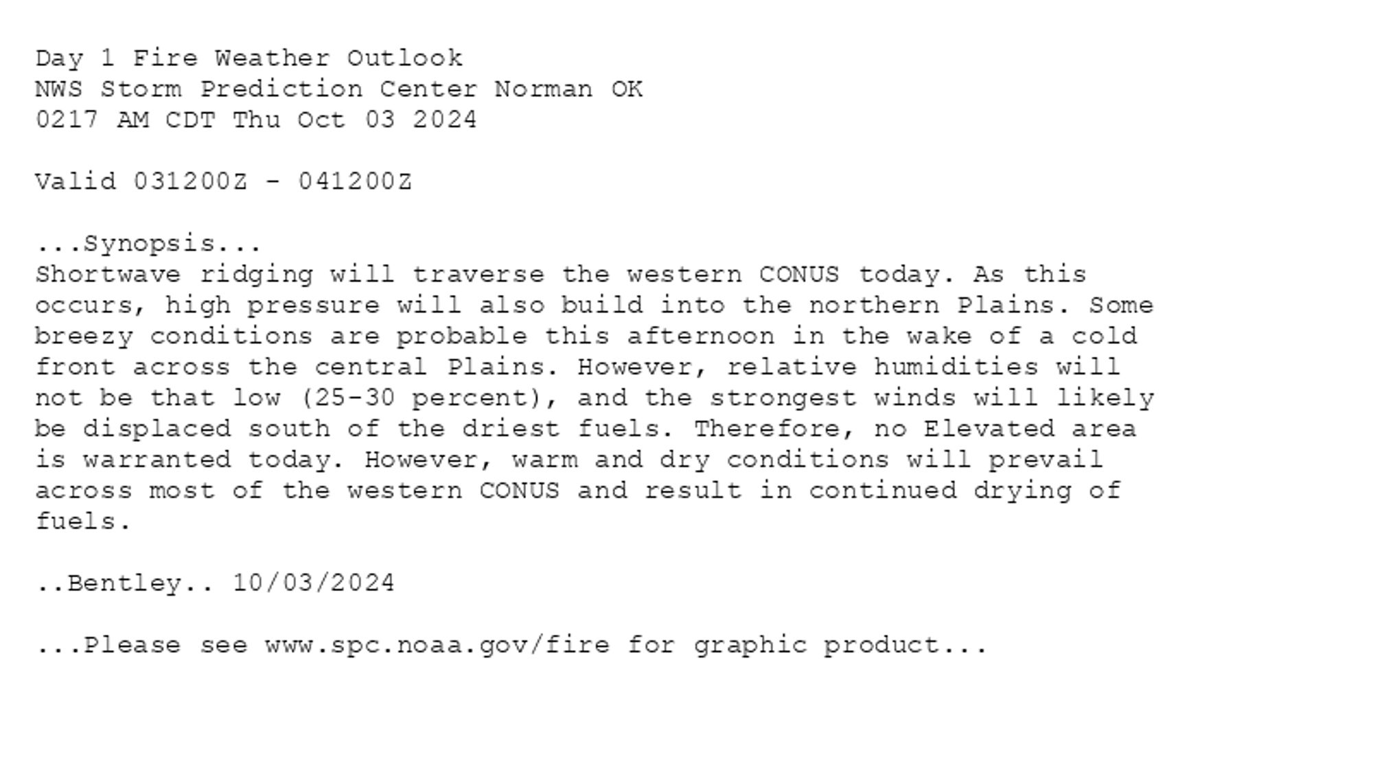 
Day 1 Fire Weather Outlook  
NWS Storm Prediction Center Norman OK
0217 AM CDT Thu Oct 03 2024

Valid 031200Z - 041200Z

...Synopsis...
Shortwave ridging will traverse the western CONUS today. As this
occurs, high pressure will also build into the northern Plains. Some
breezy conditions are probable this afternoon in the wake of a cold
front across the central Plains. However, relative humidities will
not be that low (25-30 percent), and the strongest winds will likely
be displaced south of the driest fuels. Therefore, no Elevated area
is warranted today. However, warm and dry conditions will prevail
across most of the western CONUS and result in continued drying of
fuels.

..Bentley.. 10/03/2024

...Please see www.spc.noaa.gov/fire for graphic product...

