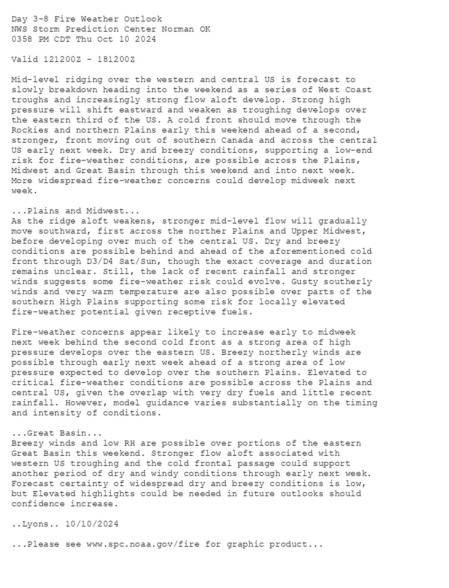 
Day 3-8 Fire Weather Outlook  
NWS Storm Prediction Center Norman OK
0358 PM CDT Thu Oct 10 2024

Valid 121200Z - 181200Z

Mid-level ridging over the western and central US is forecast to
slowly breakdown heading into the weekend as a series of West Coast
troughs and increasingly strong flow aloft develop. Strong high
pressure will shift eastward and weaken as troughing develops over
the eastern third of the US. A cold front should move through the
Rockies and northern Plains early this weekend ahead of a second,
stronger, front moving out of southern Canada and across the central
US early next week. Dry and breezy conditions, supporting a low-end
risk for fire-weather conditions, are possible across the Plains,
Midwest and Great Basin through this weekend and into next week.
More widespread fire-weather concerns could develop midweek next
week. 

...Plains and Midwest...
As the ridge aloft weakens, stronger mid-level flow will gradually
move southward, first across the norther Plains and Upper Midwest,
before developing over much of the central US. Dry and breezy
conditions are possible behind and ahead of the aforementioned cold
front through D3/D4 Sat/Sun, though the exact coverage and duration
remains unclear. Still, the lack of recent rainfall and stronger
winds suggests some fire-weather risk could evolve. Gusty southerly
winds and very warm temperature are also possible over parts of the
southern High Plains supporting some risk for locally elevated
fire-weather potential given receptive fuels.

Fire-weather concerns appear likely to increase early to midweek
next week behind the second cold front as a strong area of high
pressure develops over the eastern US. Breezy northerly winds are
possible through early next week ahead of a strong area of low
pressure expected to develop over the southern Plains. Elevated to
critical fire-weather conditions are possible across the Plains and
central US, given the overlap with very dry fuels and little recent
rainfall. However, model guidance varies substantially on the timing
and intensity of conditions.

...Great Basin...
Breezy winds and low RH are possible over portions of the eastern
Great Basin this weekend. Stronger flow aloft associated with
western US troughing and the cold frontal passage could support
another period of dry and windy conditions through early next week.
Forecast certainty of widespread dry and breezy conditions is low,
but Elevated highlights could be needed in future outlooks should
confidence increase.

..Lyons.. 10/10/2024

...Please see www.spc.noaa.gov/fire for graphic product...

