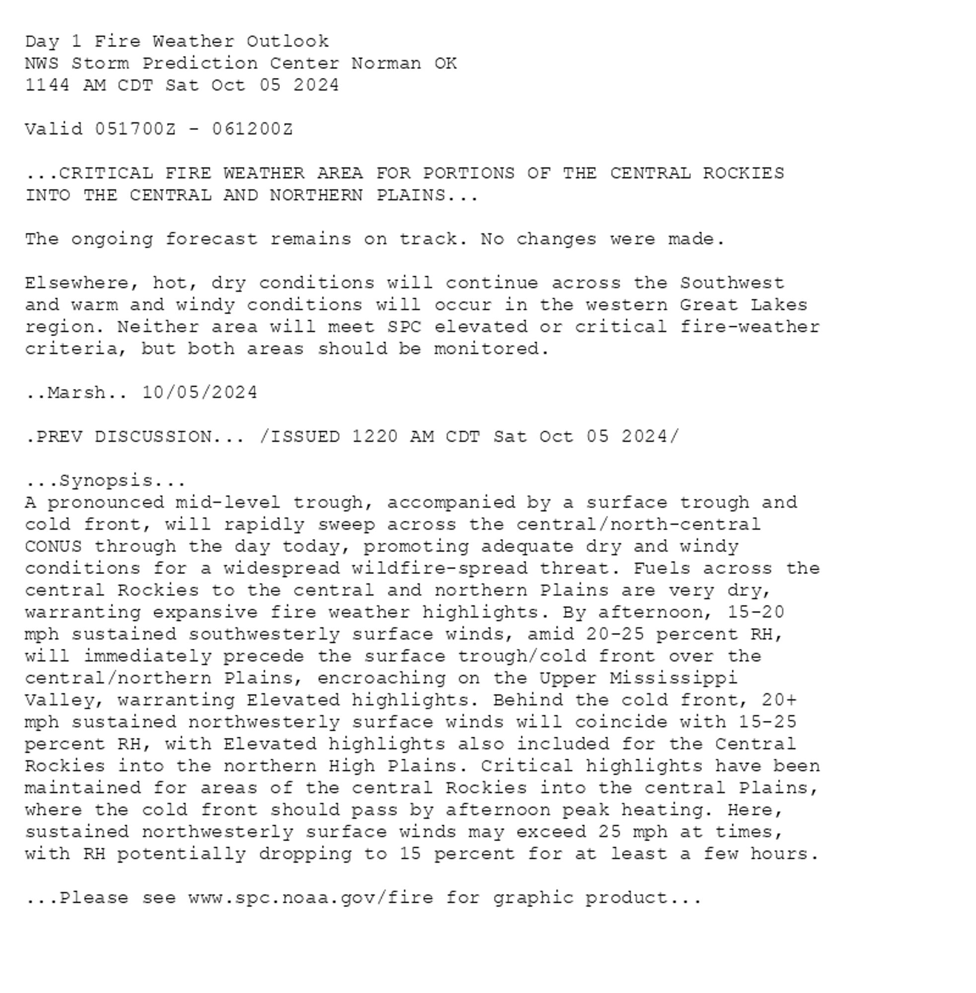 
Day 1 Fire Weather Outlook  
NWS Storm Prediction Center Norman OK
1144 AM CDT Sat Oct 05 2024

Valid 051700Z - 061200Z

...CRITICAL FIRE WEATHER AREA FOR PORTIONS OF THE CENTRAL ROCKIES
INTO THE CENTRAL AND NORTHERN PLAINS...

The ongoing forecast remains on track. No changes were made. 

Elsewhere, hot, dry conditions will continue across the Southwest
and warm and windy conditions will occur in the western Great Lakes
region. Neither area will meet SPC elevated or critical fire-weather
criteria, but both areas should be monitored.

..Marsh.. 10/05/2024

.PREV DISCUSSION... /ISSUED 1220 AM CDT Sat Oct 05 2024/

...Synopsis...
A pronounced mid-level trough, accompanied by a surface trough and
cold front, will rapidly sweep across the central/north-central
CONUS through the day today, promoting adequate dry and windy
conditions for a widespread wildfire-spread threat. Fuels across the
central Rockies to the central and northern Plains are very dry,
warranting expansive fire weather highlights. By afternoon, 15-20
mph sustained southwesterly surface winds, amid 20-25 percent RH,
will immediately precede the surface trough/cold front over the
central/northern Plains, encroaching on the Upper Mississippi
Valley, warranting Elevated highlights. Behind the cold front, 20+
mph sustained northwesterly surface winds will coincide with 15-25
percent RH, with Elevated highlights also included for the Central
Rockies into the northern High Plains. Critical highlights have been
maintained for areas of the central Rockies into the central Plains,
where the cold front should pass by afternoon peak heating. Here,
sustained northwesterly surface winds may exceed 25 mph at times,
with RH potentially dropping to 15 percent for at least a few hours.

...Please see www.spc.noaa.gov/fire for graphic product...

