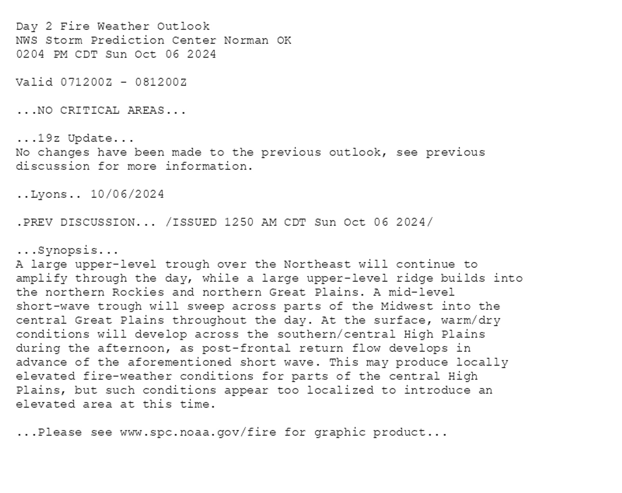 
Day 2 Fire Weather Outlook  
NWS Storm Prediction Center Norman OK
0204 PM CDT Sun Oct 06 2024

Valid 071200Z - 081200Z

...NO CRITICAL AREAS...

...19z Update...
No changes have been made to the previous outlook, see previous
discussion for more information.

..Lyons.. 10/06/2024

.PREV DISCUSSION... /ISSUED 1250 AM CDT Sun Oct 06 2024/

...Synopsis...
A large upper-level trough over the Northeast will continue to
amplify through the day, while a large upper-level ridge builds into
the northern Rockies and northern Great Plains. A mid-level
short-wave trough will sweep across parts of the Midwest into the
central Great Plains throughout the day. At the surface, warm/dry
conditions will develop across the southern/central High Plains
during the afternoon, as post-frontal return flow develops in
advance of the aforementioned short wave. This may produce locally
elevated fire-weather conditions for parts of the central High
Plains, but such conditions appear too localized to introduce an
elevated area at this time.

...Please see www.spc.noaa.gov/fire for graphic product...

