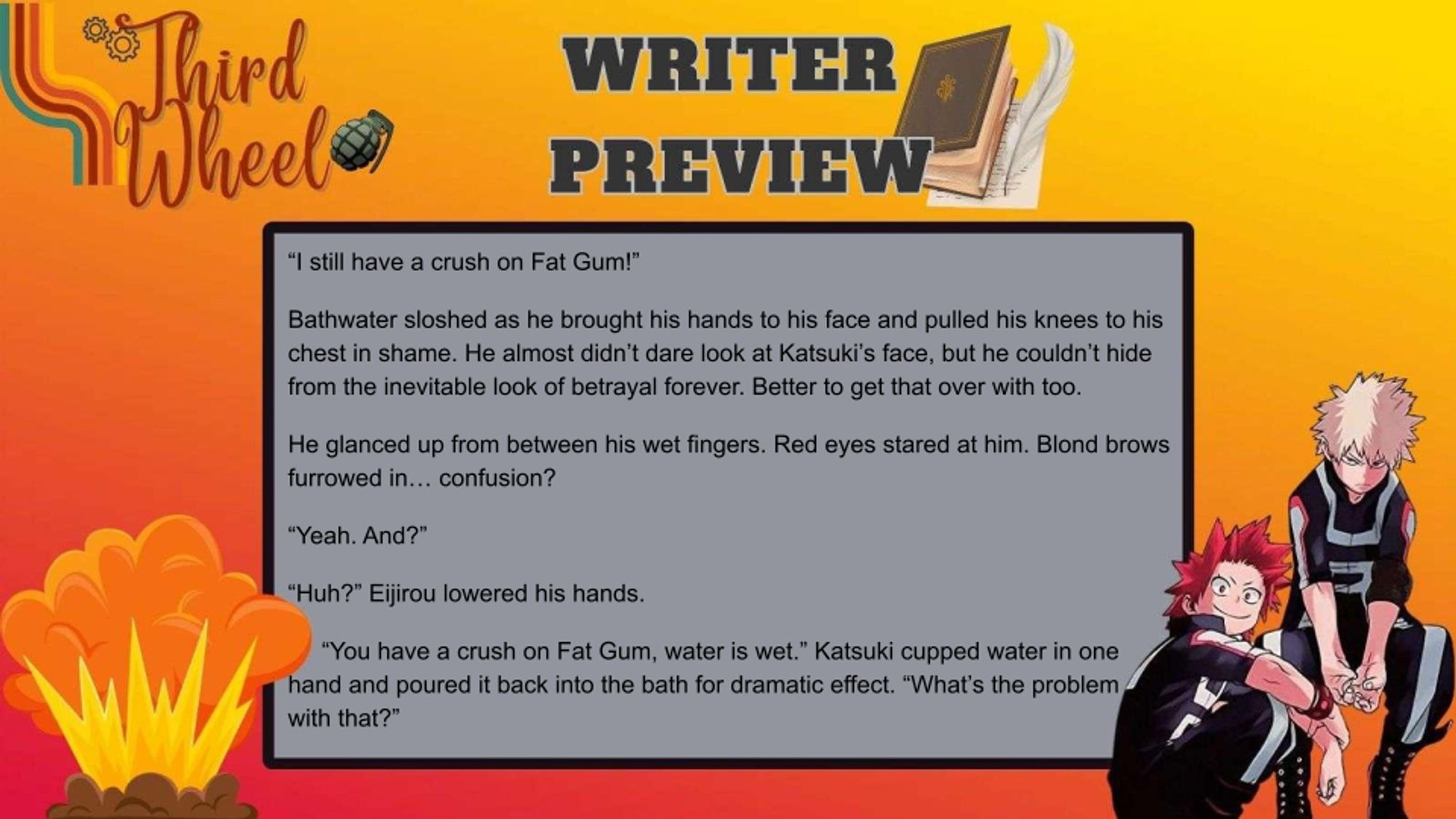 orange-yellow background with gray textbox titled Writer Preview.
“I still have a crush on Fat Gum!”
Bathwater sloshed as he brought his hands to his face and pulled his knees to his chest in shame. He almost didn’t dare look at Katsuki’s face, but he couldn’t hide from the inevitable look of betrayal forever. Better to get that over with too.
He glanced up from between his wet fingers. Red eyes stared at him. Blond brows furrowed in… confusion?
“Yeah. And?”
“Huh?” Eijirou lowered his hands.
“You have a crush on Fat Gum, water is wet.” Katsuki cupped water in one hand and poured it back into the bath for dramatic effect. “What’s the problem with that?”
The bang logo is in the top left, and explosion int he bottom left, and Kirishima and Bakugou in the bottom right.