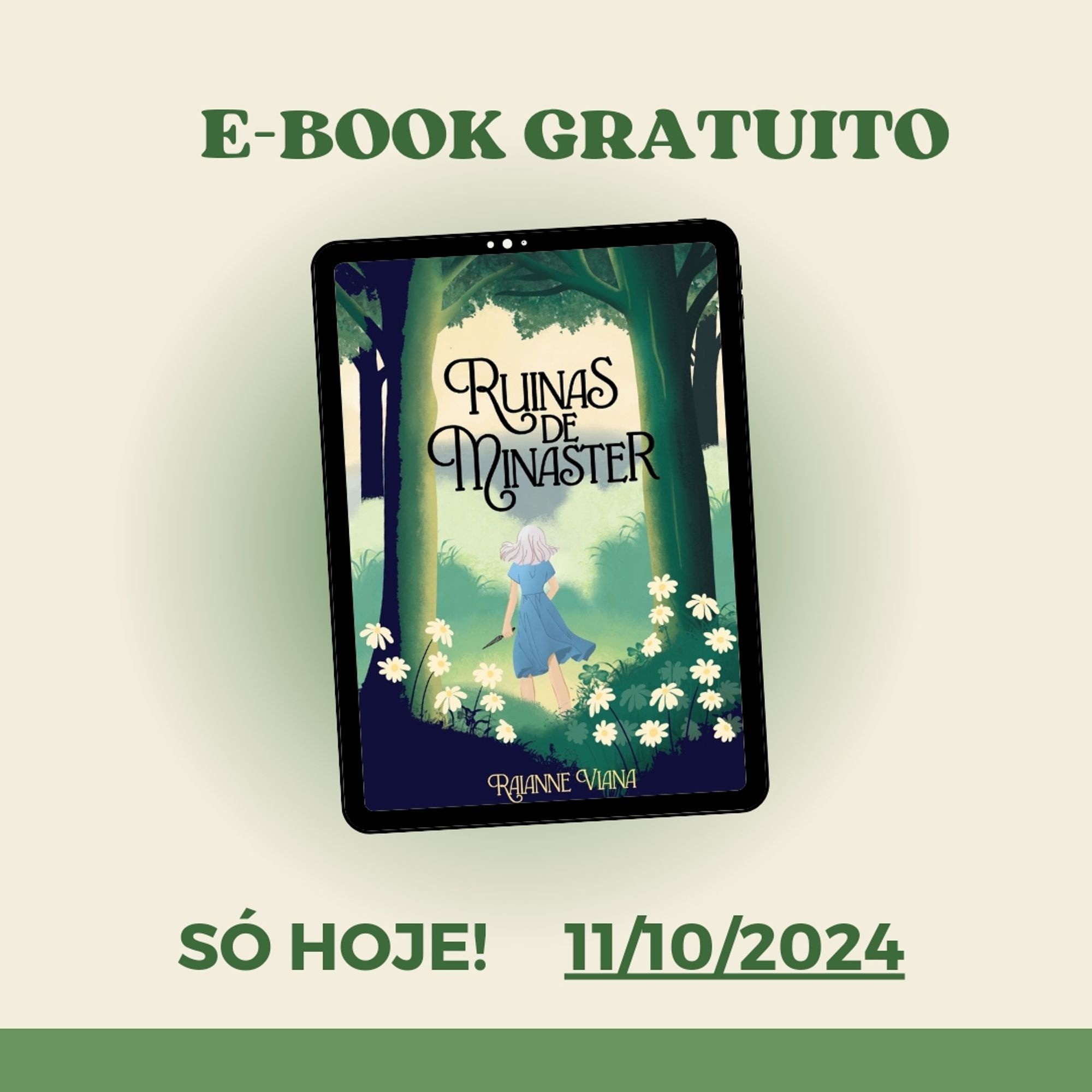 Em fundo cor de creme, o anúncio de ebook Ruínas de Minaster gratuito, e abaixo a frase "só hoje, onze de outubro de 2024".

No centro, a capa do livro Ruínas de Minaster. A capa contém a imagem de uma floresta com árvores grossas, altas e verdes, e há arbustos com flores branco amareladas. No centro da imagem, a ilustração de uma garota de vestido azul, cabelo curto branco e segurando uma adaga, de costas para a capa. Na capa há também o título Ruínas de Minaster, e abaixo o nome da autora, Raianne Viana.