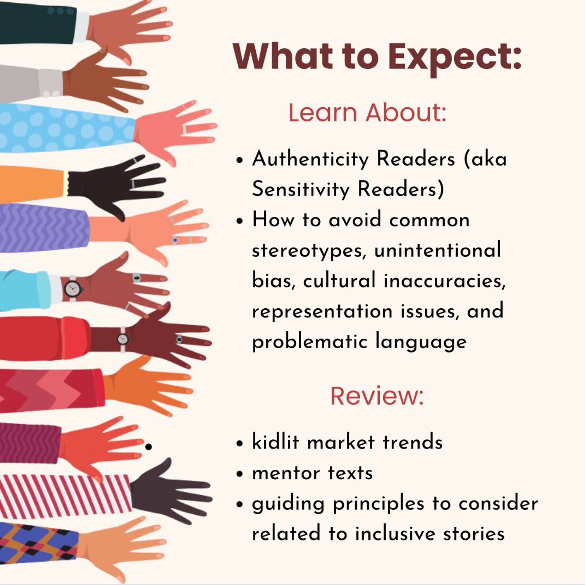 "What to Expect:
Learn About:
-Authenticity Readers (aka Sensitivity Readers)
-How to avoid common stereotypes, unintentional bias, cultural inaccuracies, representation issues, and problematic language
Review:
-kidlit market trends
-mentor texts
-guiding principles to consider related to inclusive stories"
Printed to the right of outstretched arms in various skin tones