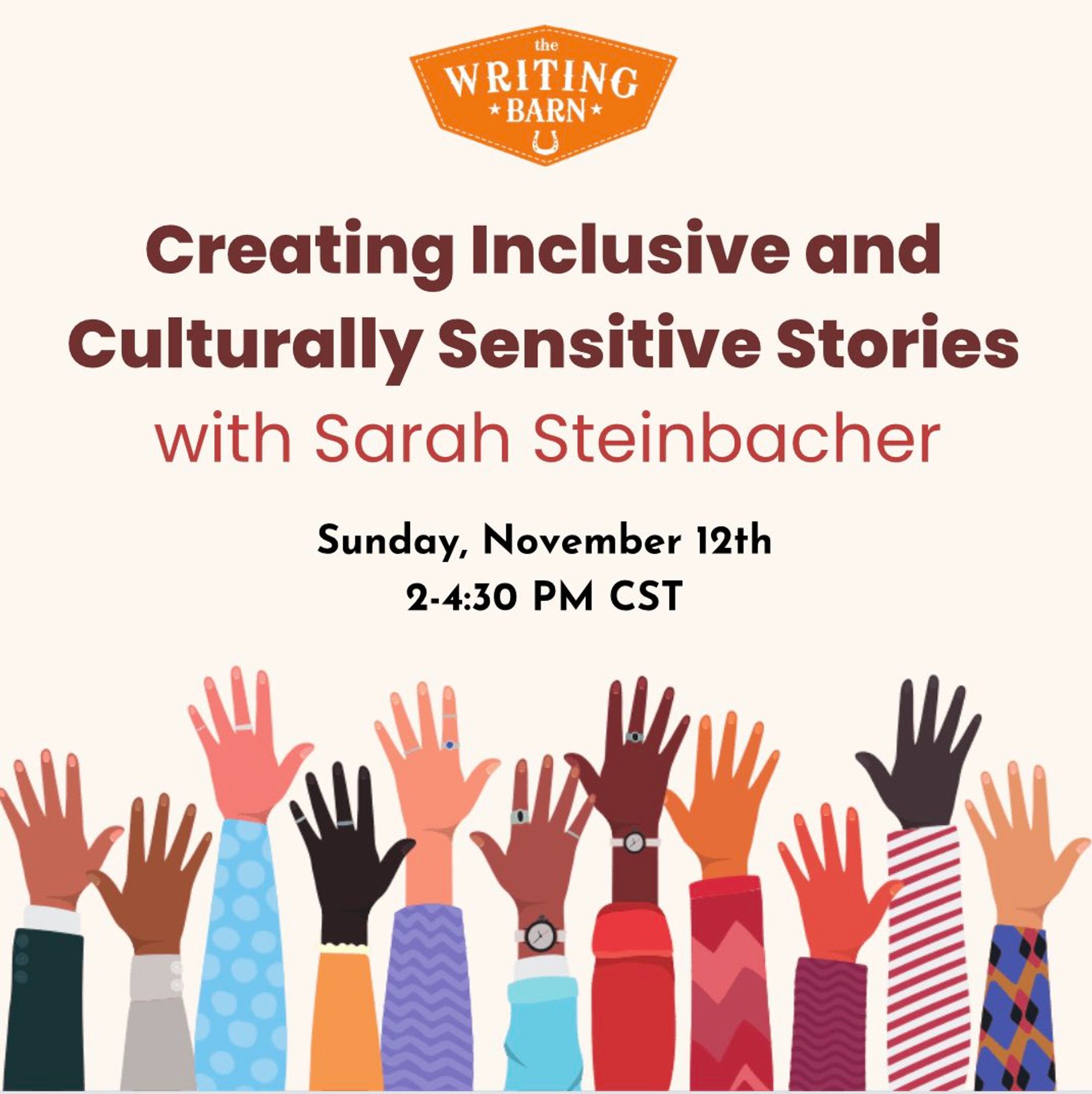 "The Writing Barn" logo
"Creating Inclusive and Culturally Sensitive Stories with Sarah Steinbacher"
"Sunday, November 12, 2-4:30 PM CST"
Printed above hands raised in a variety of skin tones