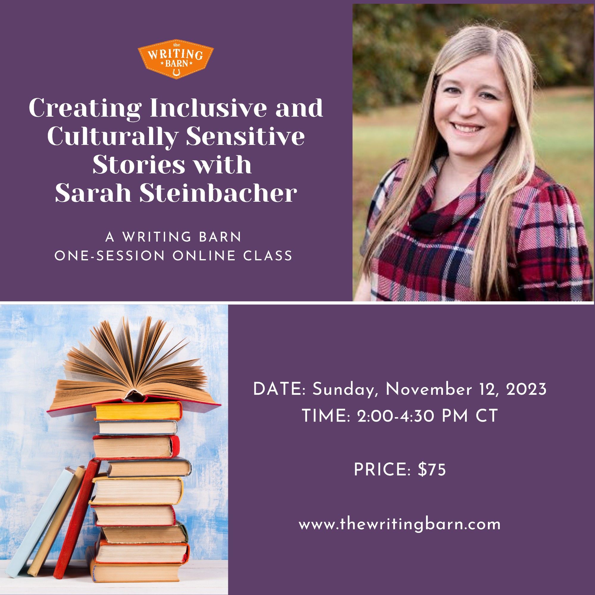 In white lettering against a purple background are the words: 

Creating Inclusive and Culturally Sensitive Stories with Sarah Steinbacher
A Writing Barn one-session online class
DATE: Sunday, November 12, 2023
TIME: 2:00-4:30 PM CT
PRICE: $75
www.thewritingbarn.com

The graphic includes the orange Writing Barn logo, a picture of a stack of books, and an outdoor headshot picture of Sarah Steinbacher. Sarah has long blond hair and is wearing a red, pink, and white plaid top. In the picture Sarah is smiling.