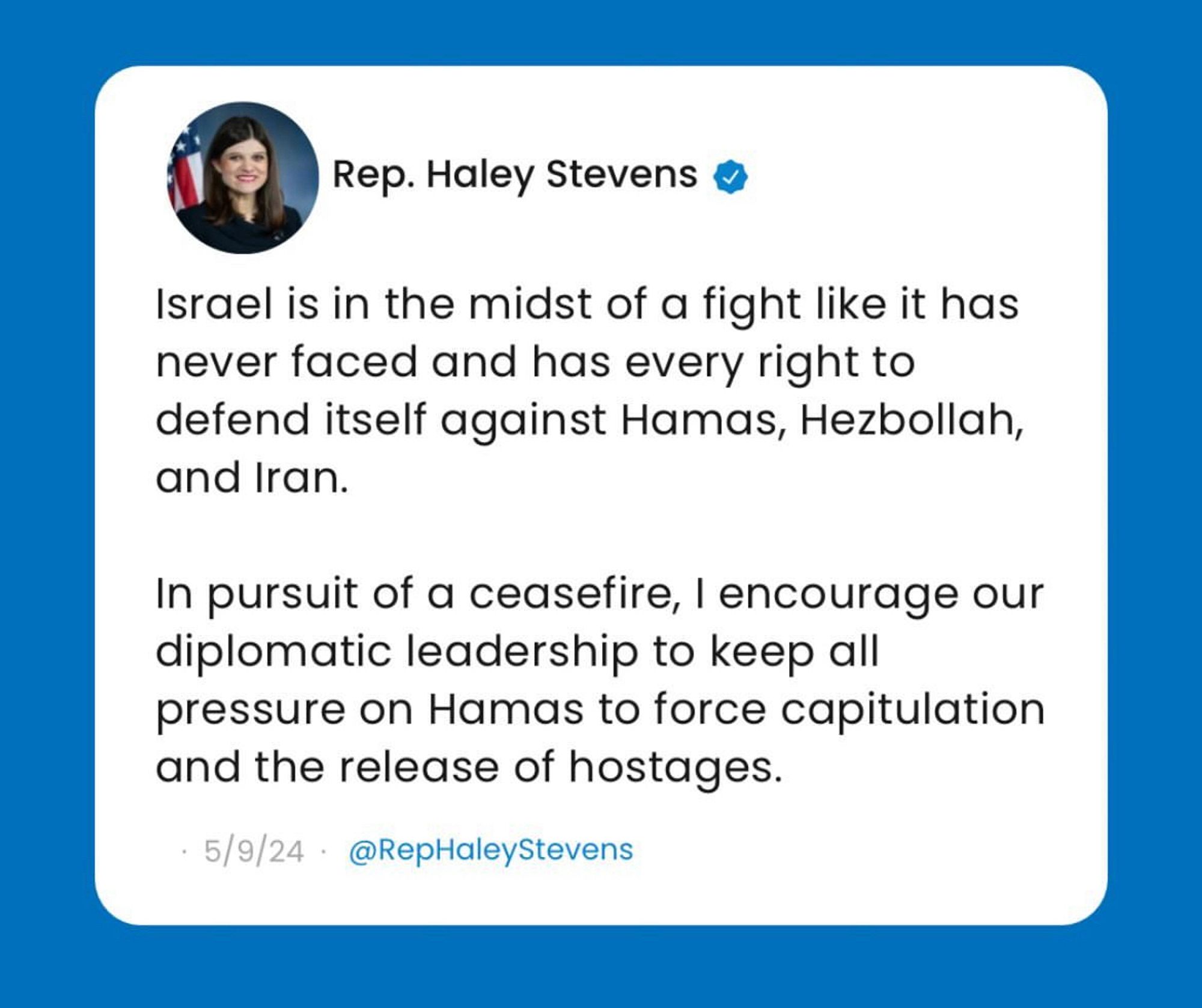 Rep. Haley Stevens •
Israel is in the midst of a fight like it has never faced and has every right to defend itself against Hamas, Hezbollah, and Iran.
In pursuit of a ceasefire, I encourage our diplomatic leadership to keep all pressure on Hamas to force capitulation and the release of hostages.