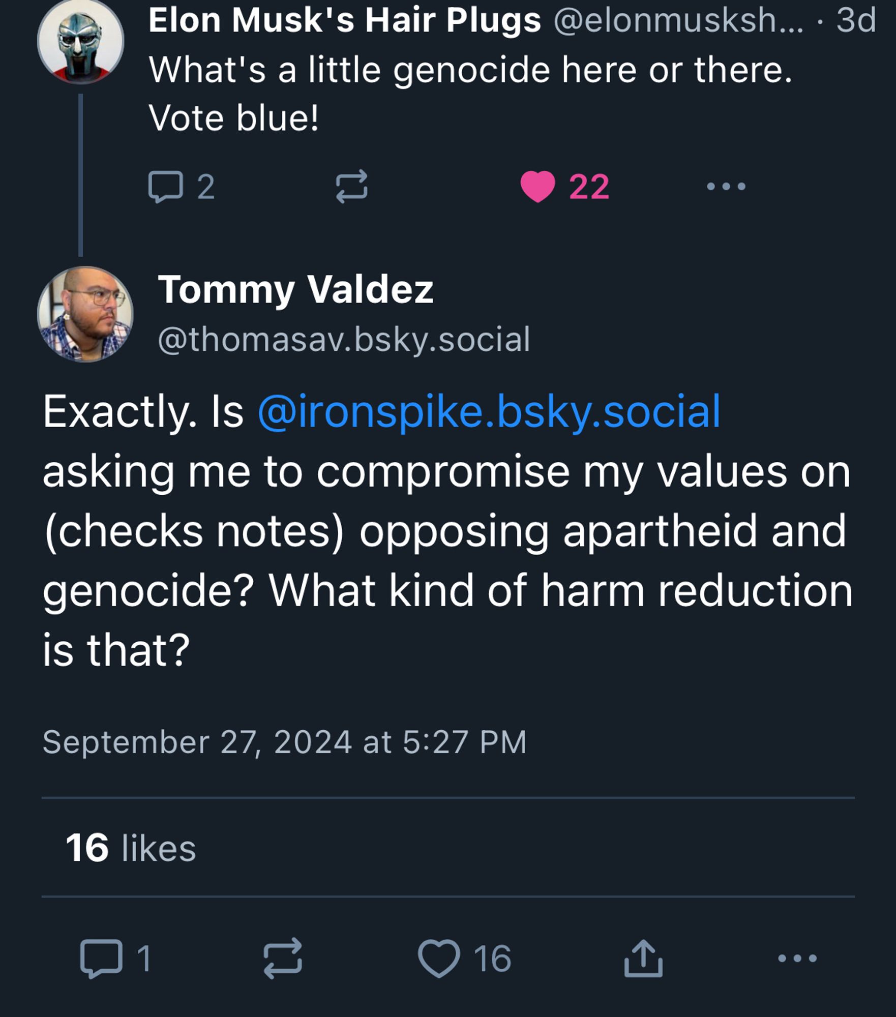 A reply to Iron Spike’s quote skeet from Elon Musk's Hair Plugs, which reads:
What's a little genocide here or there.
Vote blue!

Below Elon Musk’s Hair Plugs post is a reply from me that reads:
Exactly. Is Iron Spike asking me to compromise my values on (checks notes) opposing apartheid and genocide? What kind of harm reduction is that?