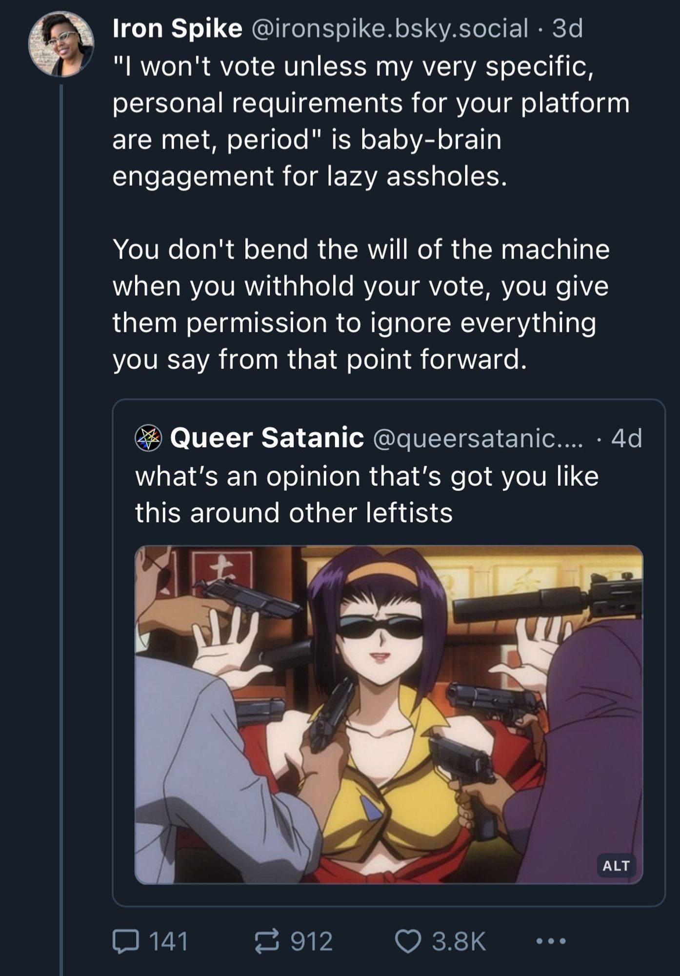 A quite skeet if Queer Santanic’s “ what's an opinion that's got you like this around other leftists” post. 

The user, Iron Spike, adds:
"I won't vote unless my very specific, personal requirements for your platform are met, period" is baby-brain engagement for lazy assholes.
You don't bend the will of the machine when you withhold your vote, you give them permission to ignore everything you say from that point forward.