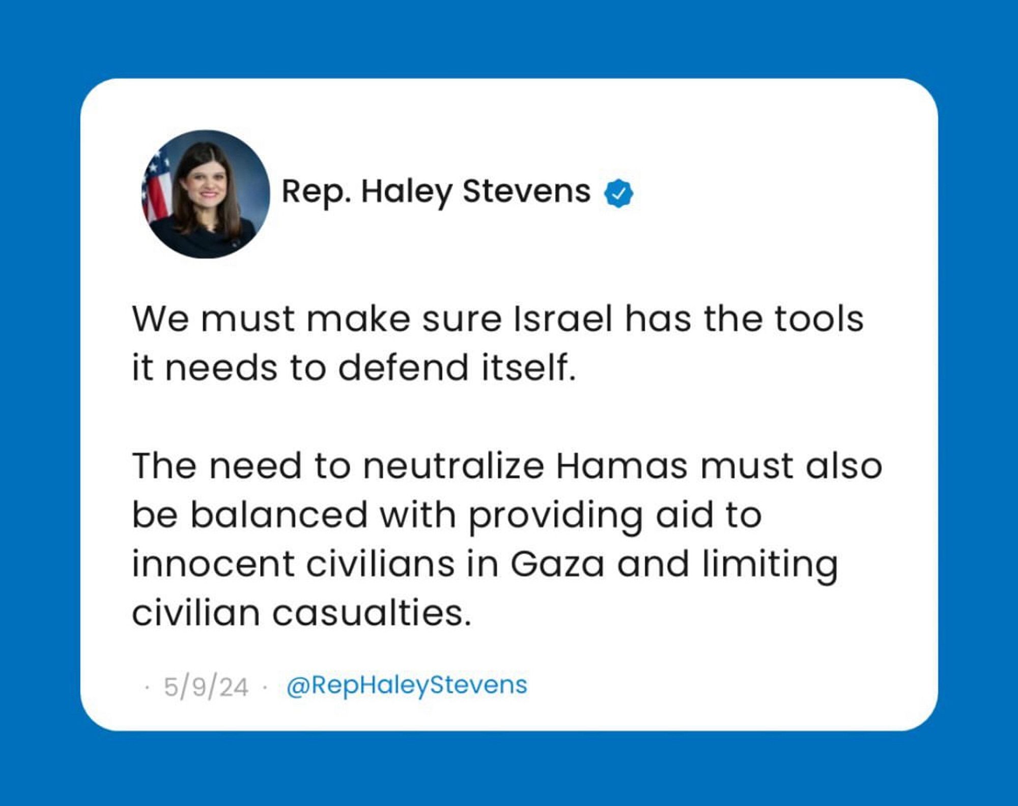 Rep. Haley Stevens @
We must make sure Israel has the tools it needs to defend itself.
The need to neutralize Hamas must also be balanced with providing aid to innocent civilians in Gaza and limiting civilian casualties.