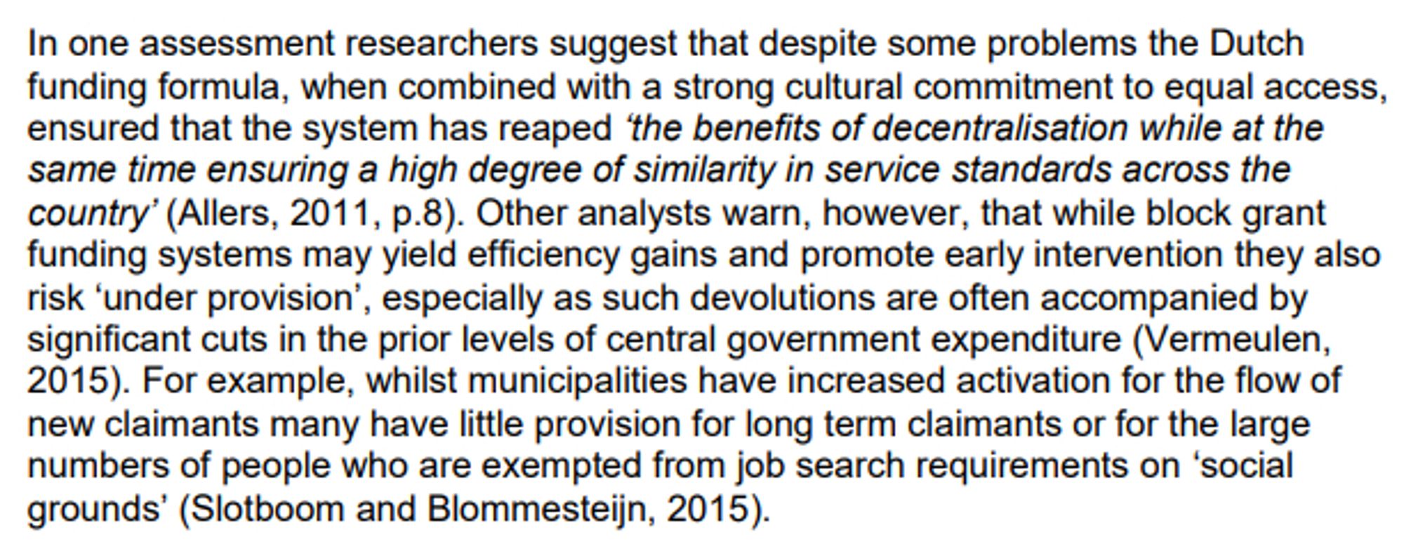 In one assessment researchers suggest that despite some problems the Dutch
funding formula, when combined with a strong cultural commitment to equal access,
ensured that the system has reaped ‘the benefits of decentralisation while at the
same time ensuring a high degree of similarity in service standards across the
country’ (Allers, 2011, p.8). Other analysts warn, however, that while block grant
funding systems may yield efficiency gains and promote early intervention they also
risk ‘under provision’, especially as such devolutions are often accompanied by
significant cuts in the prior levels of central government expenditure (Vermeulen,
2015). For example, whilst municipalities have increased activation for the flow of
new claimants many have little provision for long term claimants or for the large
numbers of people who are exempted from job search requirements on ‘social
grounds’ (Slotboom and Blommesteijn, 2015).