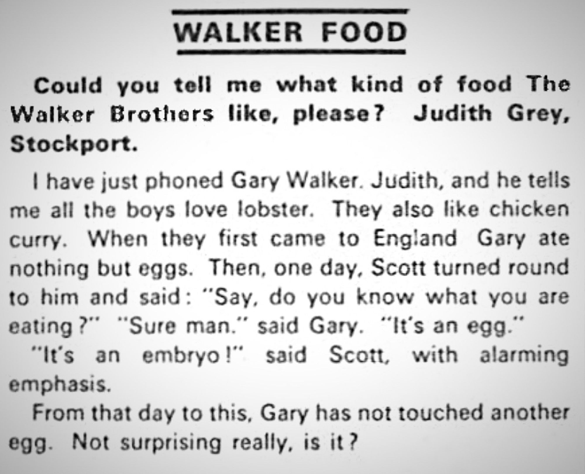 WALKER FOOD
Could you tell me what kind of food The Walker Brothers like, please? Judith Grey, Stockport.
I have just phoned Gary Walker. Judith, and he tells me all the boys love lobster. They also like chicken curry. When they first came to England Gary ate nothing but eggs. Then, one day, Scott turned round to him and said: "Say, do you know what you are eating?" "Sure man." said Gary. "It's an egg."
"It's an embryo!" said Scott, with alarming emphasis.
From that day to this, Gary has not touched another egg. Not surprising really, is it?