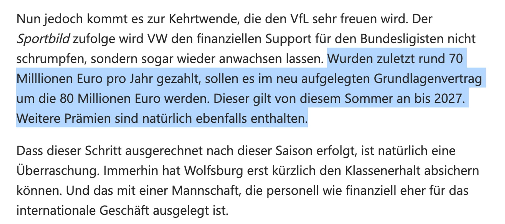 "Nun jedoch kommt es zur Kehrtwende, die den VfL sehr freuen wird. Der Sportbild zufolge wird VW den finanziellen Support für den Bundesligisten nicht schrumpfen, sondern sogar wieder anwachsen lassen. Wurden zuletzt rund 70 Milllionen Euro pro Jahr gezahlt, sollen es im neu aufgelegten Grundlagenvertrag um die 80 Millionen Euro werden. Dieser gilt von diesem Sommer an bis 2027. Weitere Prämien sind natürlich ebenfalls enthalten.

Dass dieser Schritt ausgerechnet nach dieser Saison erfolgt, ist natürlich eine Überraschung. Immerhin hat Wolfsburg erst kürzlich den Klassenerhalt absichern können. Und das mit einer Mannschaft, die personell wie finanziell eher für das internationale Geschäft ausgelegt ist."