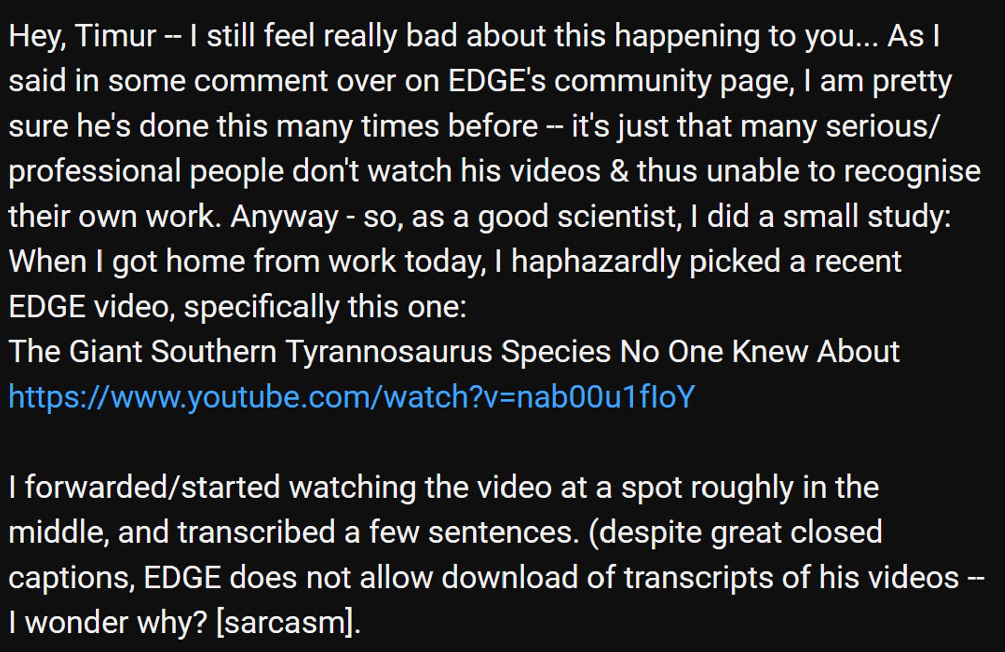 First part of text: 
Hey, Timur -- I still feel really bad about this happening to you... As I said in some comment over on EDGE's community page, I am pretty sure he's done this many times before -- it's just that many serious/professional people don't watch his videos & thus unable to recognise their own work. Anyway - so, as a good scientist, I did a small study: When I got home from work today, I haphazardly picked a recent EDGE video, specifically this one:
The Giant Southern Tyrannosaurus Species No One Knew About
https://www.youtube.com/watch?v=nab00u1fIoY

I forwarded/started watching the video at a spot roughly in the middle, and transcribed a few sentences. (despite great closed captions, EDGE does not allow download of transcripts of his videos -- I wonder why? [sarcasm].