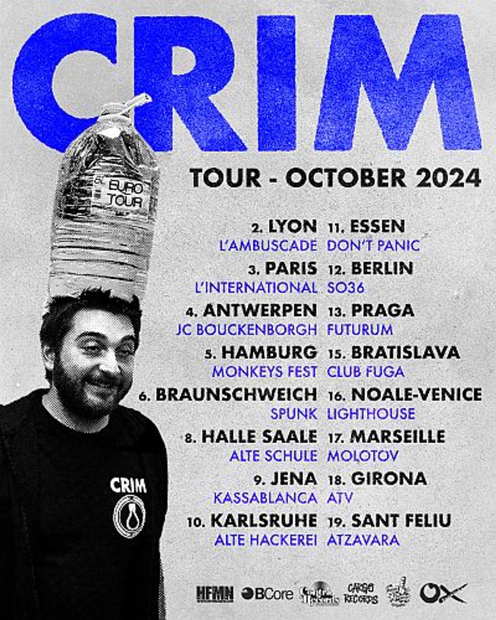 CRIM live 2024

    02.10.24 FR-Lyon, L’ambuscade
    03.10.24 FR-Paris, L’international
    04.10.24 BE-Antwerpen, JC Bouckenborgh
    05.10.24 Hamburg, Monkeys Fest
    06.10.24 Braunschweig, Spunk
    08.10.24 Halle (Saale), Alte Schule
    09.10.24 Jena, Kassablanca
    10.10.24 Karlsruhe, Alte Hackerei
    11.10.24 Essen, Don’t Panic
    12.10.24 Berlin, SO36
    13.10.24 CZ-Prag, Futurum
    15.10.24 SK-Bratislava, Club Fuga
    16.10.24 IT-Noale (Venice), Lighthouse
    17.10.24 FR-Marseille, Molotov
    18.10.24 CAT-Girona, ATV
    19.10.24 CAT-Sant Feliu, Atzavara