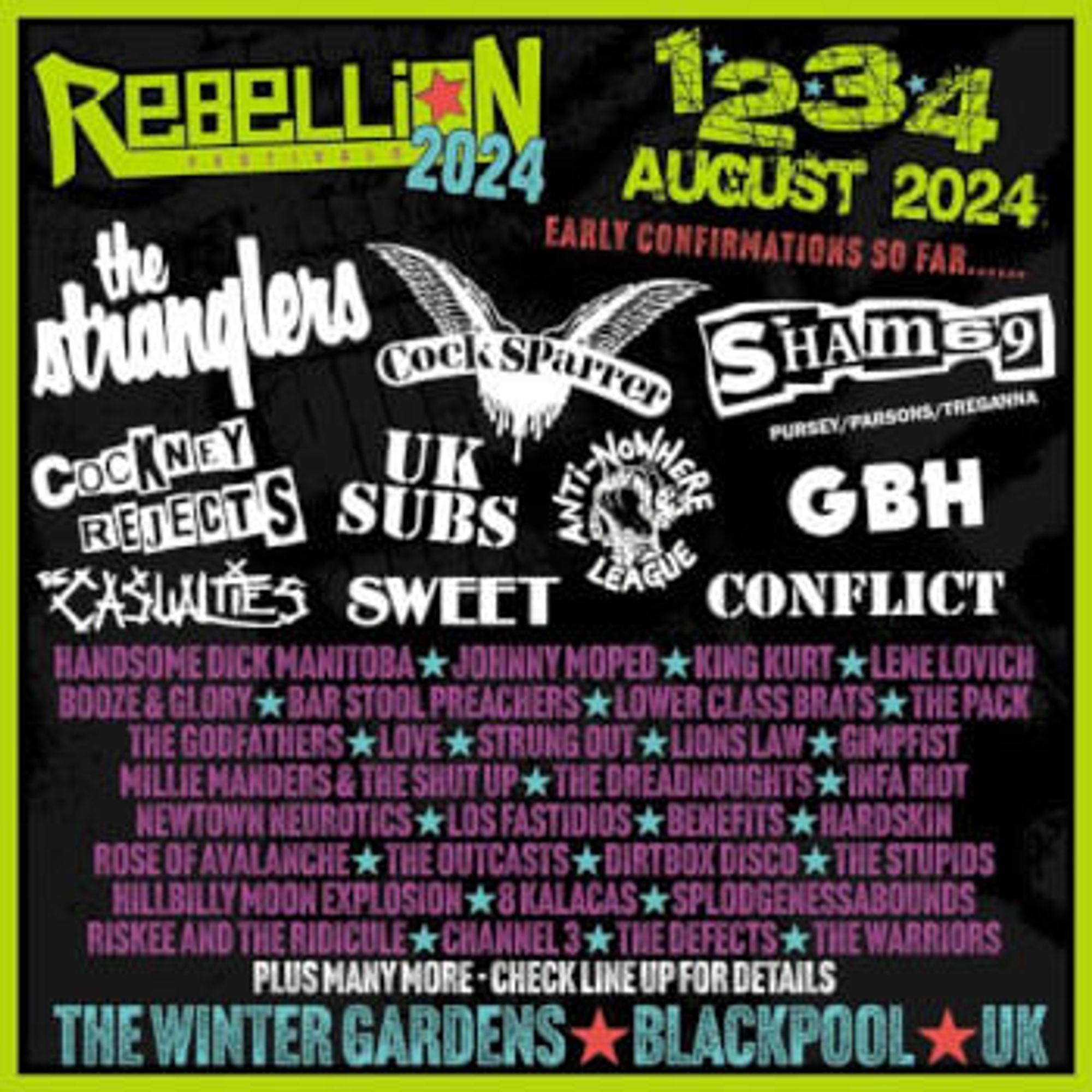 Blackpool (UK) REBELLION FESTIVAL 1st - 4th August 2024
Cock Sparrer
Sham 69
The Stranglers
Booze & Glory
Cockney Rejects
Maid Of Ace
UK Subs
8 Kalacas
18 Fevers
Anti Nowhere League
A Tribute To Marcus Howells
Belvedere
Benefits
Channel 3
Chaos 8
Charlie Harper
Choking Susan
Claimed Choice
Clockwork Psycho
Conflict
Control
Convict Class
Counting Coins
Cran
Crim
Crown Court
Dakka Skanks
Das Klown
Dummy Toys
Faintest Idea
Fire Exit
G.B.H.
Geoffrey Oicott
Gimpfist
Handsome Dick Manitoba
Harbour Rebels
Hardskin
Hillbilly Moon Explosion
I,doris
Infa Riot
Johnny Moped
Jo Jo And The Teeth
Kaleko Urdangak
King Kurt
Knock Off
Knuckleheadz
Lady Rage
La Inquisicion
Lene Lovich
Lions Law
Load
Los Fastidios
Love
Lower Class Brats
Meryl Streek
Millie Manders & The Shut Up
Newtown Neurotics
Paranoid Visions
Pete Bentham & The Dinner Ladies
Private Dicks
Rage DC
Reaction
Redeemon
Riskee And The Ridicule
Rites Of Hadda
Rose Of Avalanche
Rust
Salford Jets
Sidekick
Slackrr
Speed Of Light
Splodgenessaboun