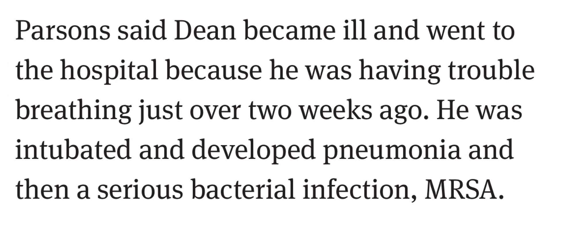 From the article: Parsons said Dean became ill and went to the hospital because he was having trouble breathing just over two weeks ago. He was intubated and developed pneumonia and then a serious bacterial infection, MRSA.