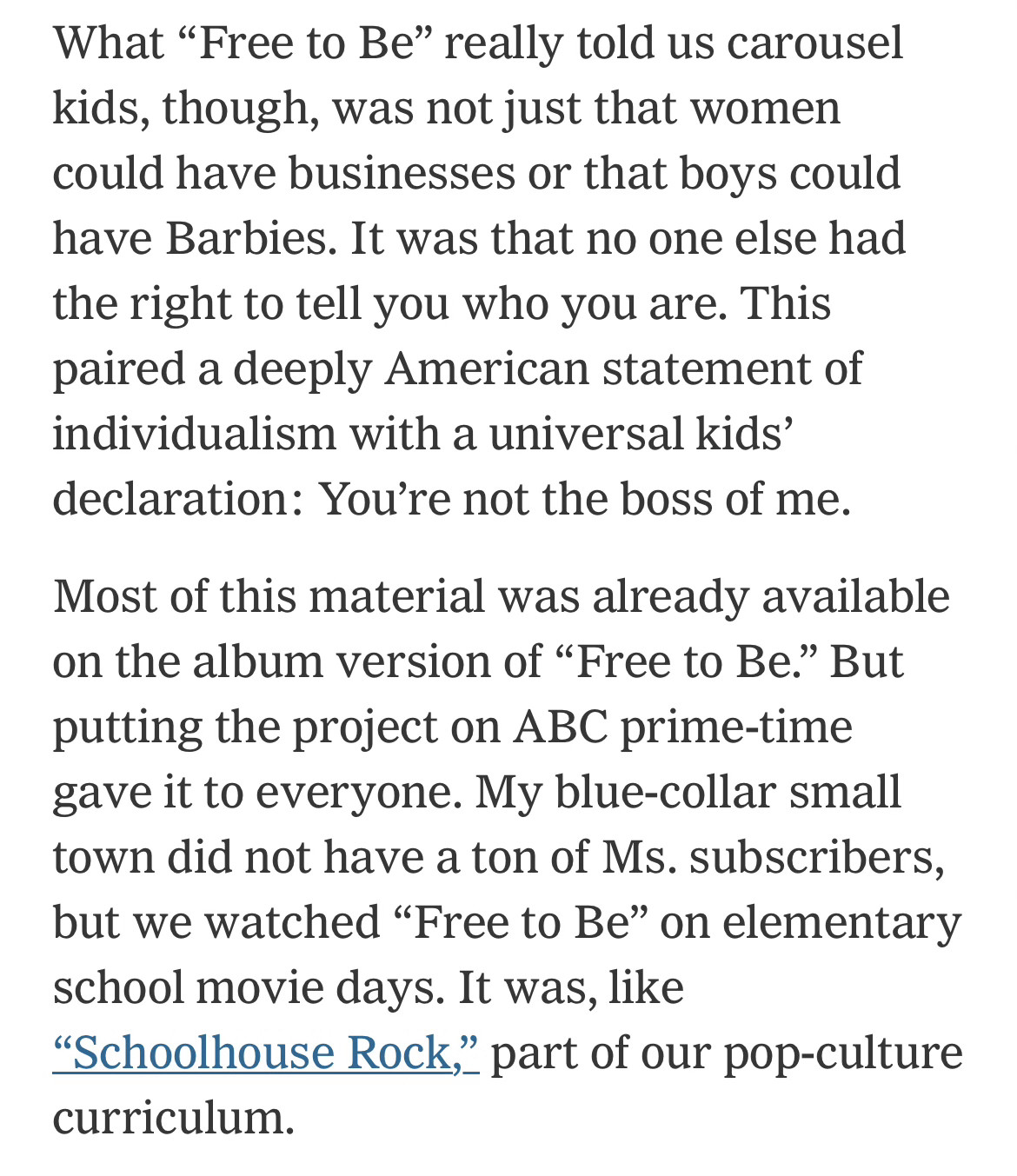 What “Free to Be” really told us carousel kids, though, was not just that women could have businesses or that boys could have Barbies. It was that no one else had the right to tell you who you are. This paired a deeply American statement of individualism with a universal kids’ declaration: You’re not the boss of me.

Most of this material was already available on the album version of “Free to Be.” But putting the project on ABC prime-time gave it to everyone. My blue-collar small town did not have a ton of Ms. subscribers, but we watched “Free to Be” on elementary school movie days. It was, like “Schoolhouse Rock,” part of our pop-culture curriculum.