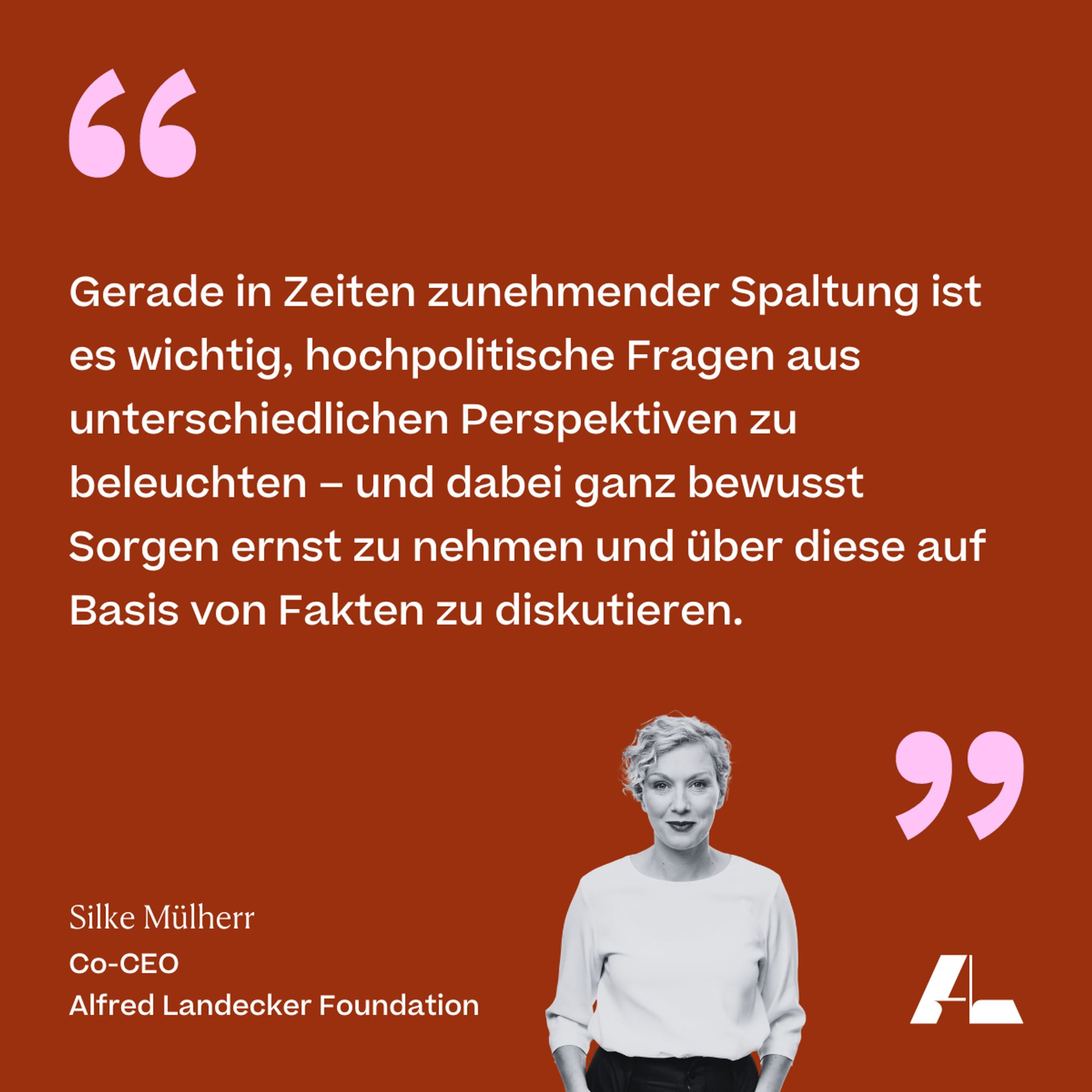 Gerade in Zeiten zunehmender Spaltung ist es wichtig, hochpolitische Fragen aus unterschiedlichen Perspektiven zu beleuchten - und dabei ganz bewusst Sorgen ernst zu nehmen und über diese auf Basis von Fakten zu diskutieren. 

Silke Mülherr 
Co-CEO 
Alfred Landecker Foundation