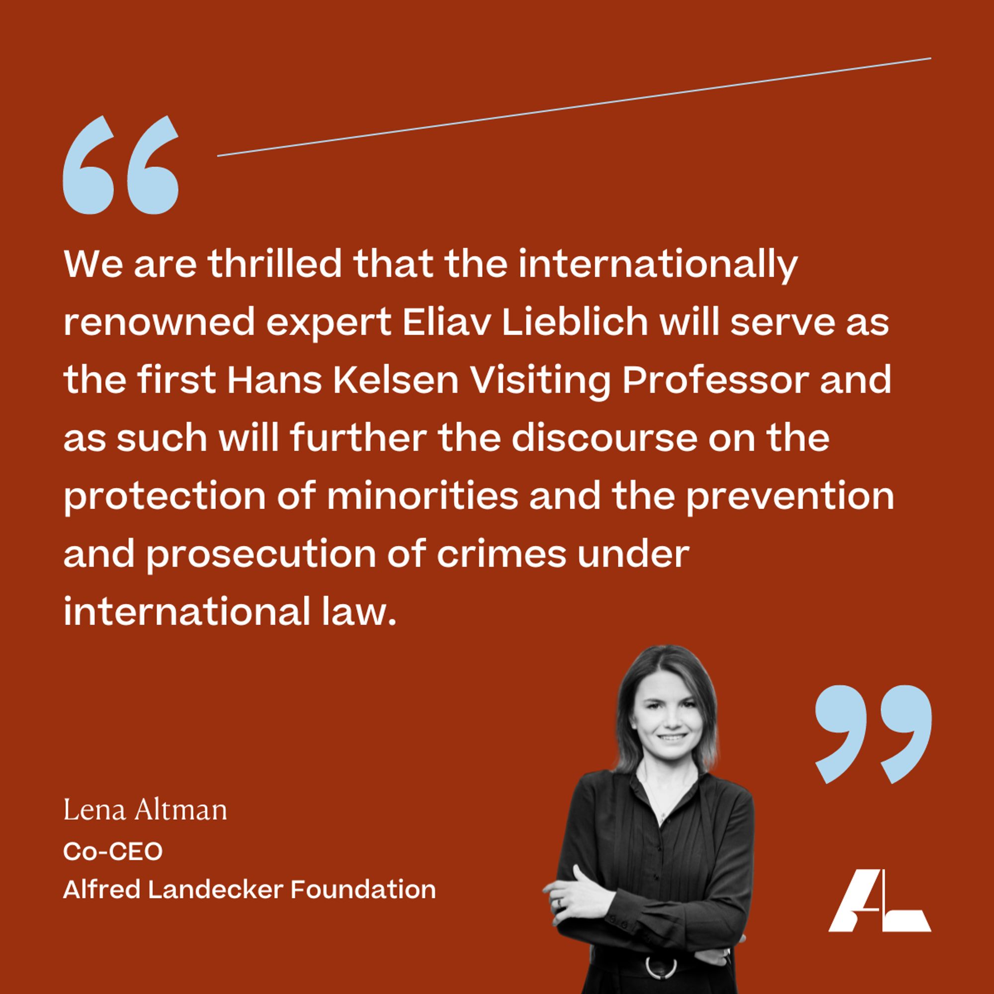 We are thrilled that the internationally renowned expert Eliav Lieblich will serve as the first Hans Kelsen Visiting Professor and as such will further the discourse on the protection of minorities and the prevention and prosecution of crimes under international law. 

Lena Altman 
Co-CEO 
Alfred Landecker Foundation