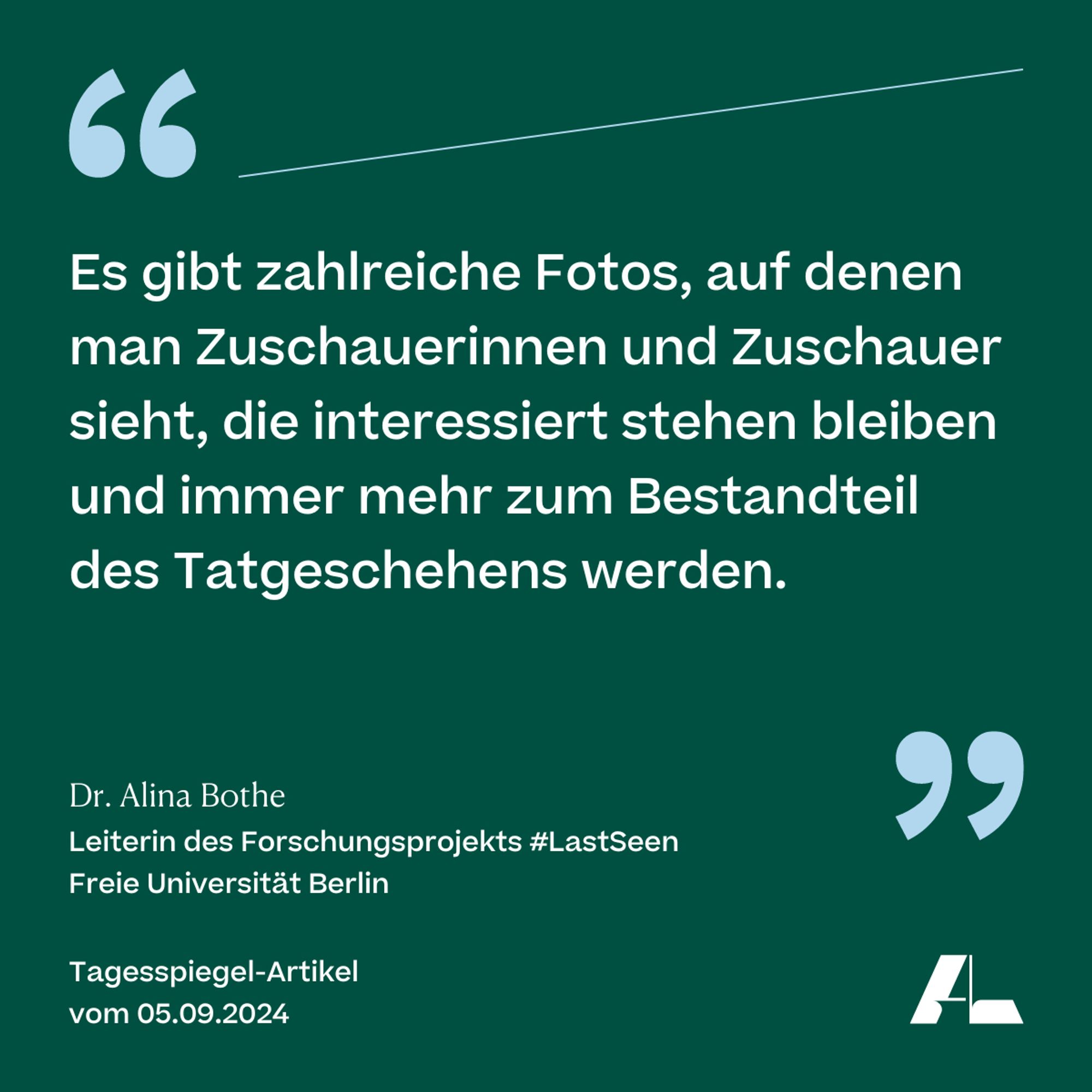 Es gibt zahlreiche Fotos, auf denen man Zuschauerinnen und Zuschauer sieht, die interessiert stehen bleiben und immer mehr zum Bestandteil des Tatgeschehens werden. 

Dr. Alina Bothe 
Leiterin des Forschungsprojekts #LastSeen 
Freie Universität Berlin 
Tagesspiegel-Artikel 
vom 5.09.2024