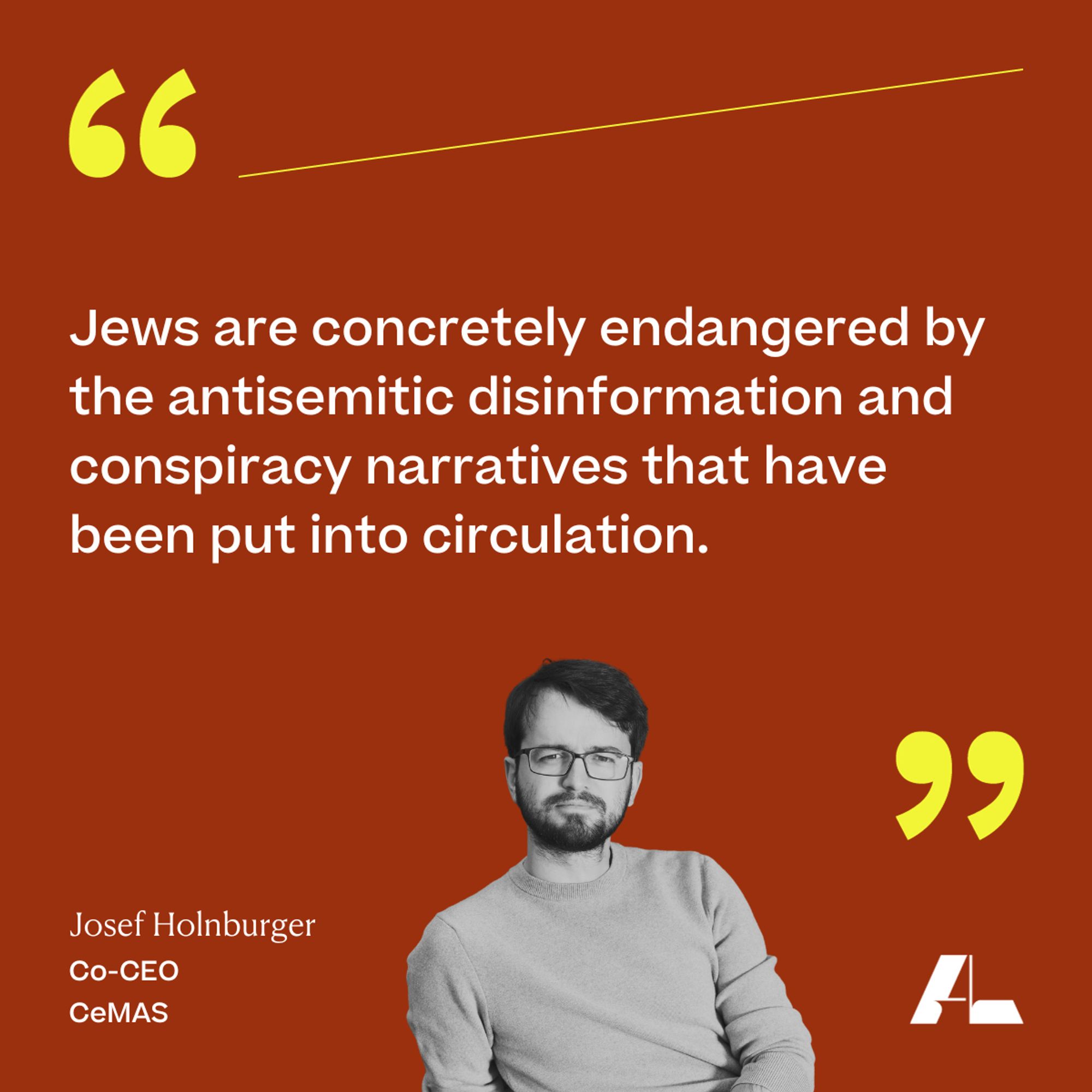 Jews are concretely endangered by the antisemitic disinformation and conspiracy narratives that have been put into circulation.

Josef Holnburger 
Co-CEO 
CeMAS