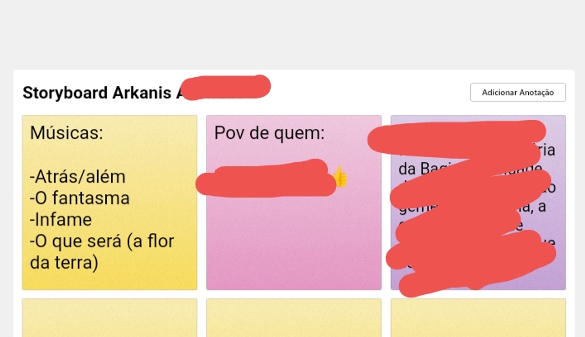 Vários post-its coloridos com coisas coloridas, alguns censurados; acima deles há um título: Storyboard Arkanis. O resto do título está rasurado.
O primeiro post it está escrito:
Músicas:
Atrás / além 
O fantasma
Infame
O que será ( a flor da pele)

Fim do primeiro post it.

O segundo está dizendo:

Ponto de vista de quem:
(Obs: está riscado)

Fim do segundo post it

O terceiro post it está completamente rabiscado