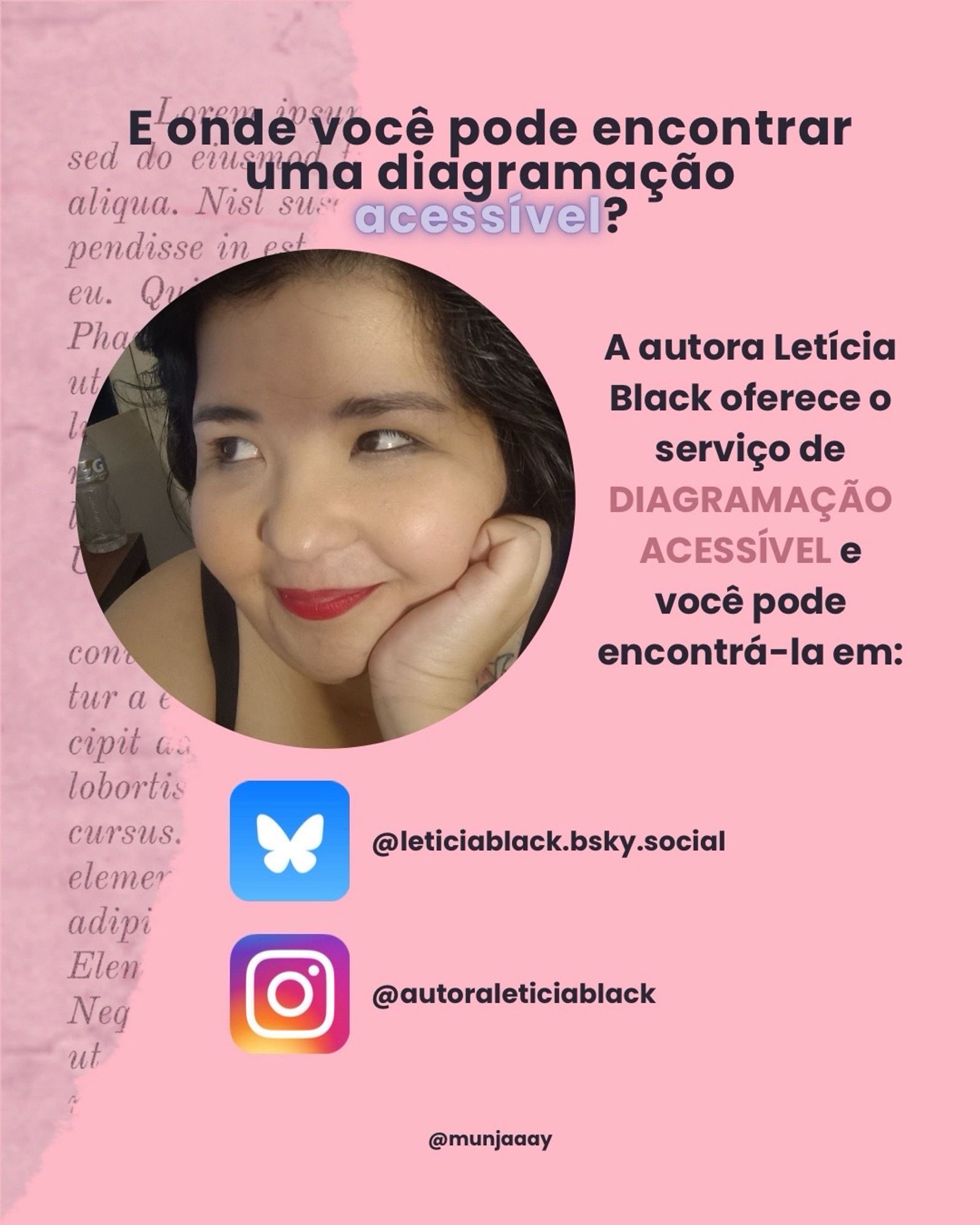 Em cima, há o texto: “E onde com pode encontrar uma diagramação acessível?”. Logo embaixo, do lado esquerdo, há a imagem se Letícia Black, uma mulher branca, gorda e de cabelo escuro. Do lado direito, informa: “A autora Letícia Black oferece o serviço de diagramação acessível e você pode encontrá-la em: Bluesky: leticiablack.bsky.social e Instagram: autoraleticiablack.