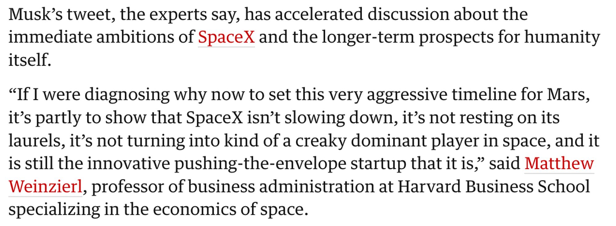 Musk’s tweet, the experts say, has accelerated discussion about the immediate ambitions of SpaceX and the longer-term prospects for humanity itself.

“If I were diagnosing why now to set this very aggressive timeline for Mars, it’s partly to show that SpaceX isn’t slowing down, it’s not resting on its laurels, it’s not turning into kind of a creaky dominant player in space, and it is still the innovative pushing-the-envelope startup that it is,” said Matthew Weinzierl, professor of business administration at Harvard Business School specializing in the economics of space.