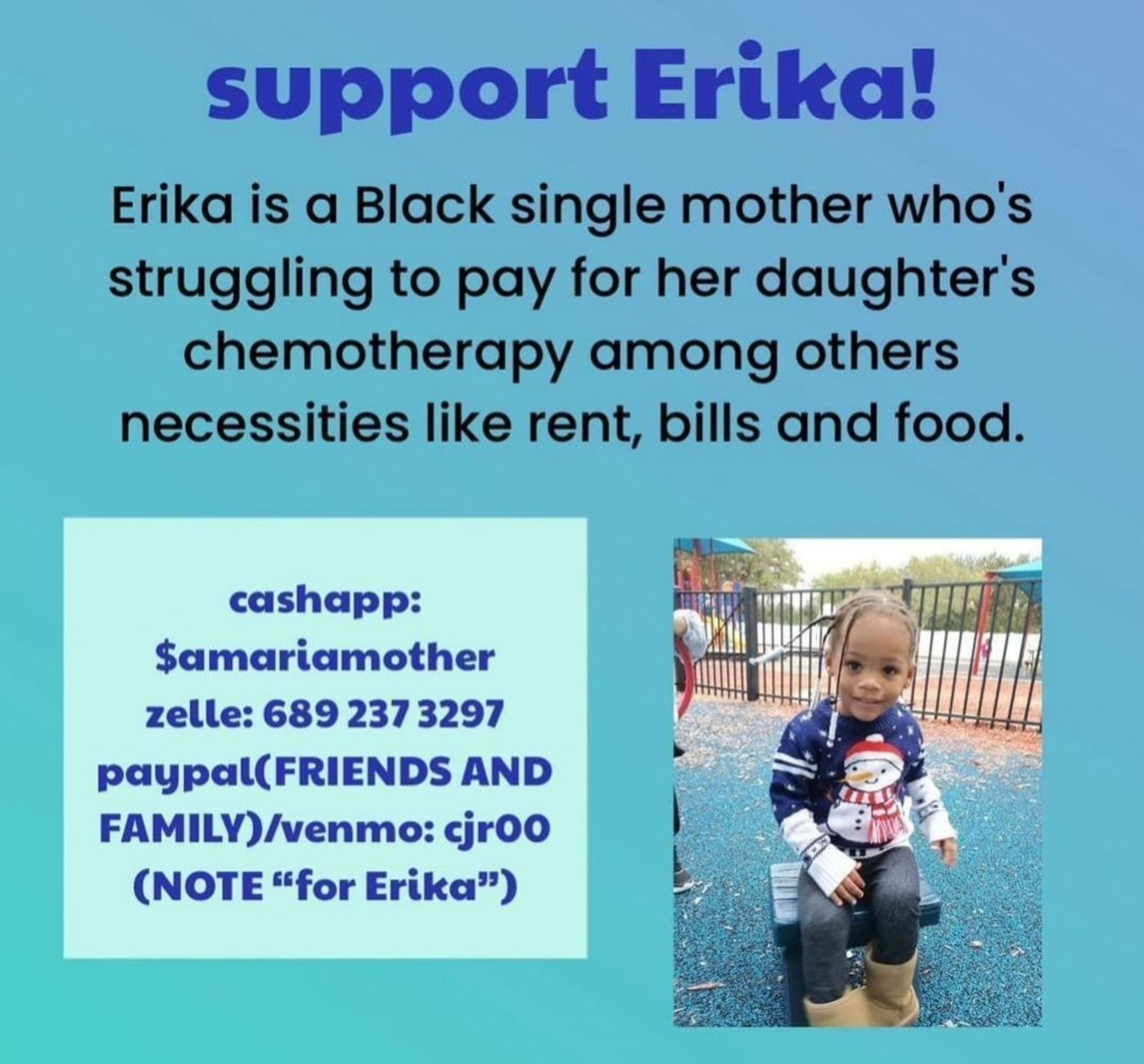 Support Erika!
Erika is a Black single mother who's
struggling to pay for her daughter's
chemotherapy among others
necessities like rent, bills and food.
cashapp:
$amariamother
zelle: 6892373297
Paypal(FRIENDS AND
FAMILY)/venmo: cir00
(NOTE "for Erika")