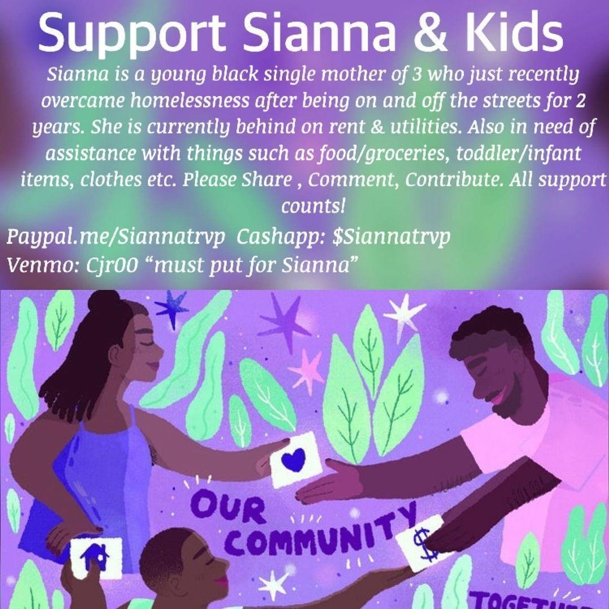 Support Sianna & Kids
Sianna is a young black single mother of 3 who just recently
overcame homelessness after being on and off the streets for 2
years. She is currently behind on rent & utilities. Also in need of
assistance with things such as food/groceries, toddler/infant
items, clothes etc. Please Share , Comment, Contribute. All support
counts!
Paypal.me/Siannatrvp 
Cashapp: $Siannatrvp
Venmo: Cjr00 must put "for Sianna" in note