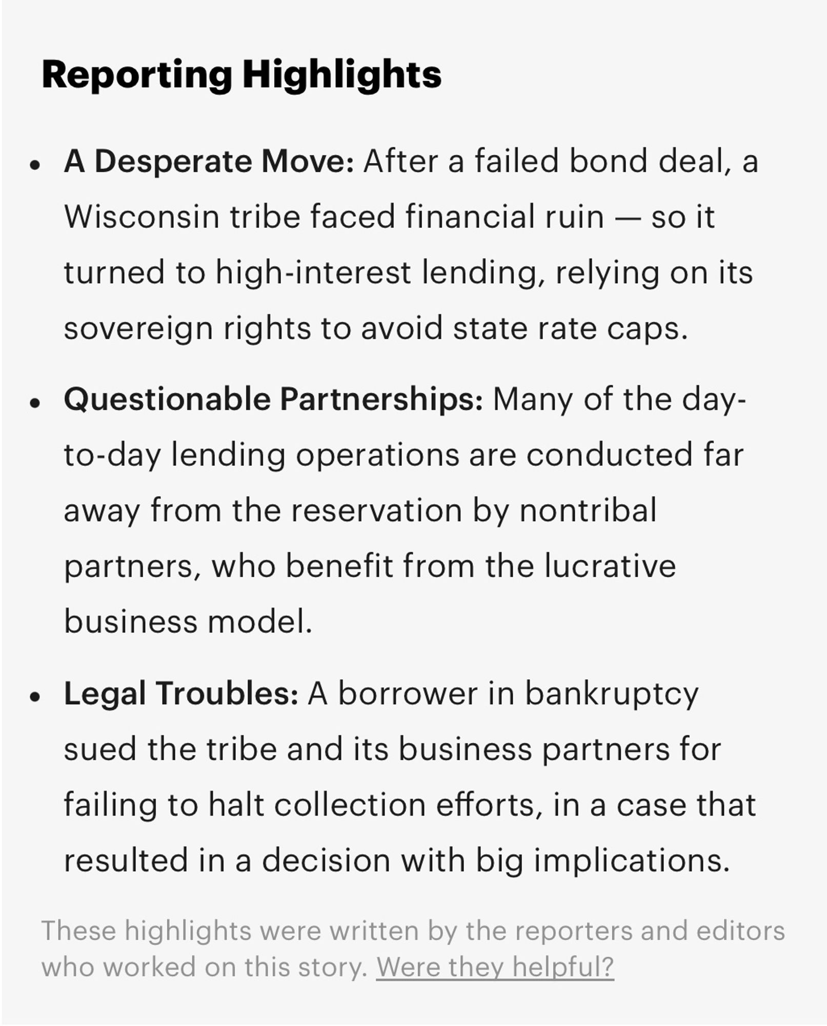 Reporting Highlights

A Desperate Move: After a failed bond deal, a Wisconsin tribe faced financial ruin — so it turned to high-interest lending, relying on its sovereign rights to avoid state rate caps.

Questionable Partnerships: Many of the day-to-day lending operations are conducted far away from the reservation by nontribal partners, who benefit from the lucrative business model. 

Legal Troubles: A borrower in bankruptcy sued the tribe and its business partners for failing to halt collection efforts, in a case that resulted in a decision with big implications.

These highlights were written by the reporters and editors who worked on thsi story. Were they helpful?