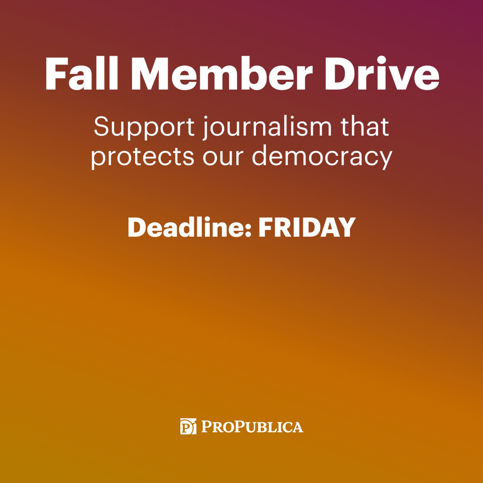 Text on graphic: Fall Member Drive. Support journalism that protects our democracy. Deadline: Friday. ProPublica. Background of graphic: Pink to orange gradient.