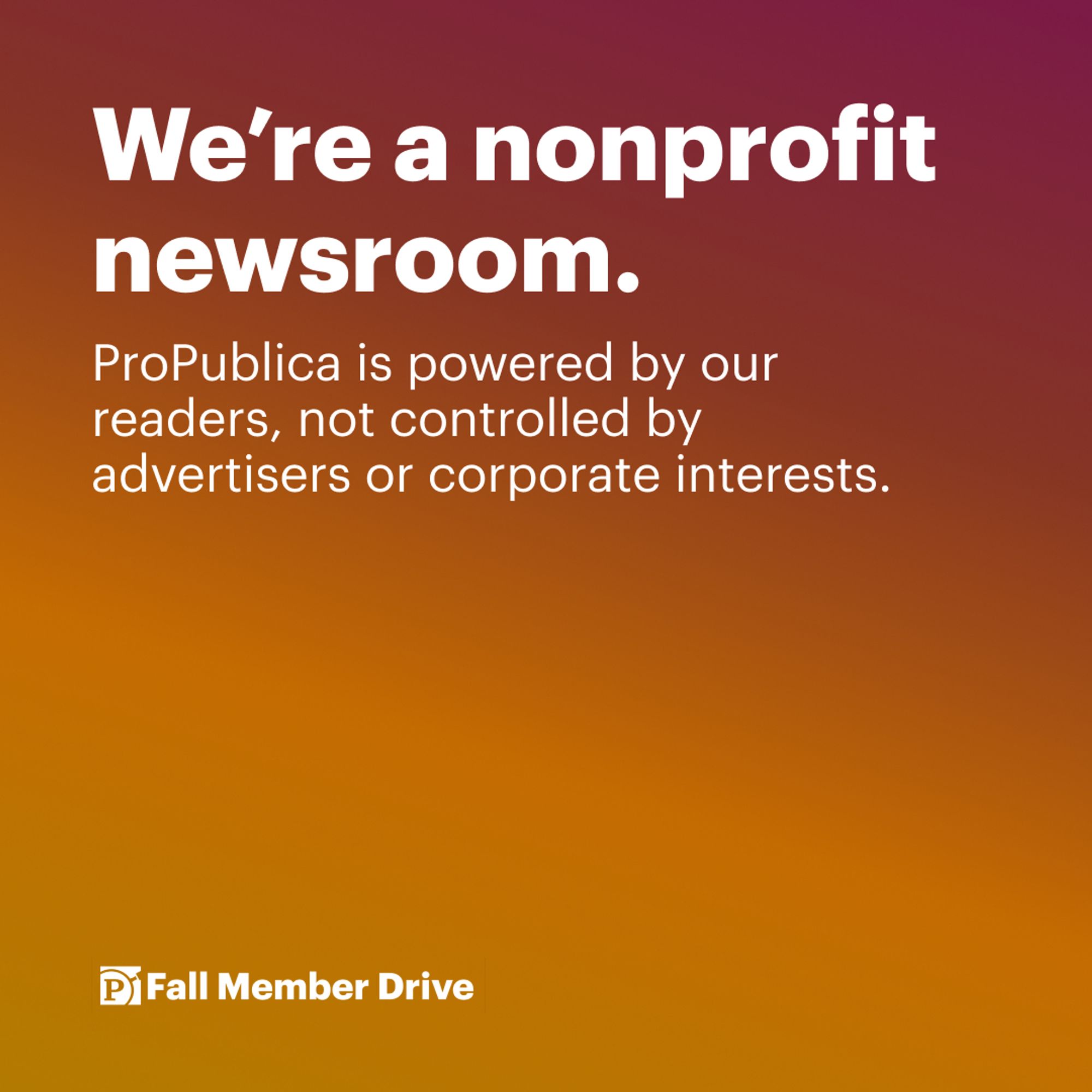 Text on graphic: We're a nonprofit newsroom. ProPublica is powered by our readers, not controlled by advertisers or corporate interests. Fall Member Drive. Background of graphic: Pink to orange gradient pattern.