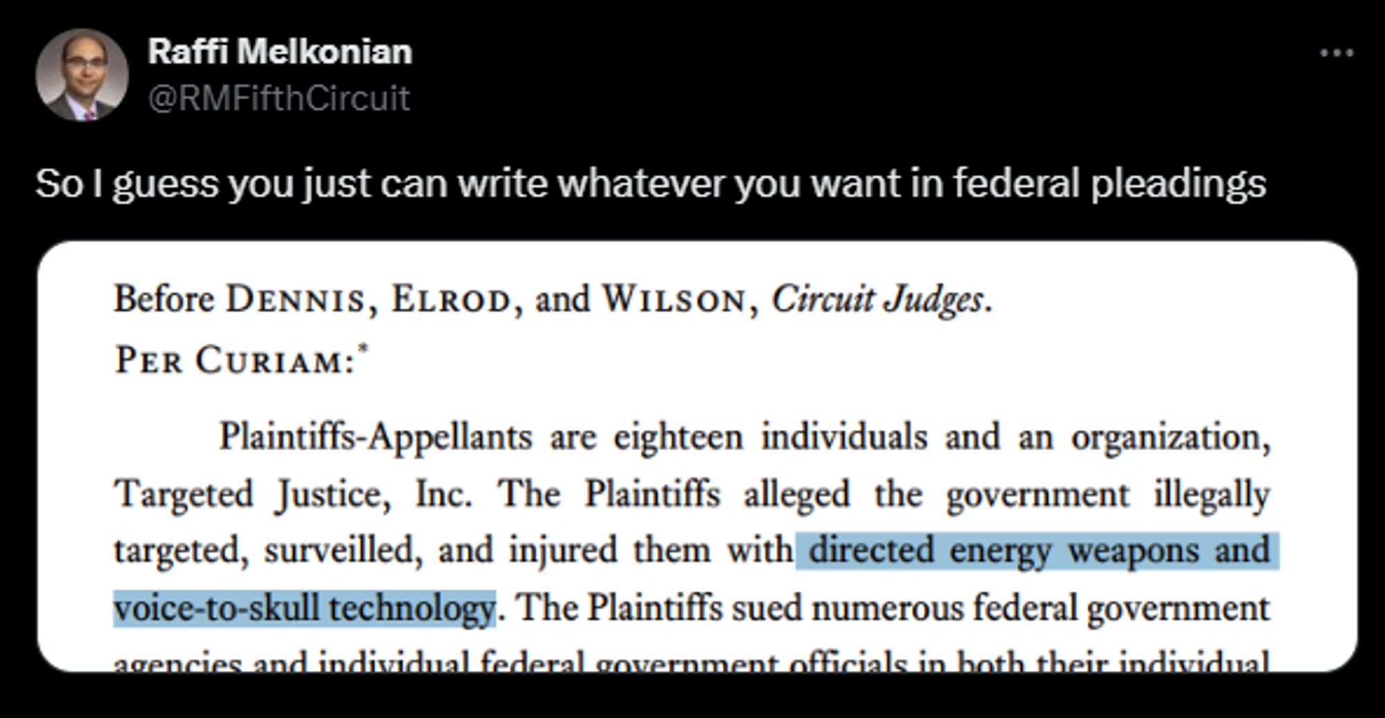 Raffi Melkonian tweets: So I guess you just can write whatever you want in federal pleadings

From the 5th Circuit pleading: "Before Dennis, Elrod, and Wilson, Circuit Judges PER CURIAM: PLaintiffs-Appellants are eighteen individuals and an organization, Target Justice, Inc. The Plaintiffs alleged the governement illegally targeted, surveilled, and injured them with direct energy weapons and voice-to-skull technology."