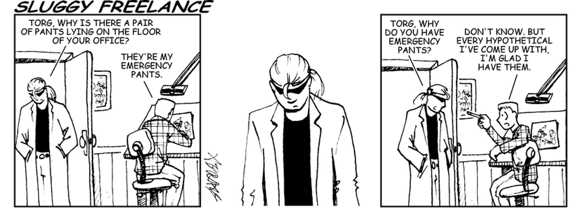 Sluggy Freelance, April 8, 2002. 

PANEL 1:
Riff - Torg, why is there a pair of pants lying on the floor of your office?
Torg - They're my emergency pants.

PANEL 2:
[Riff considers]

PANEL 3:
Riff - Torg, why do you have Emergency Pants?
Torg - Don't know, but every hypothetical I've come up with, I'm glad I have them.