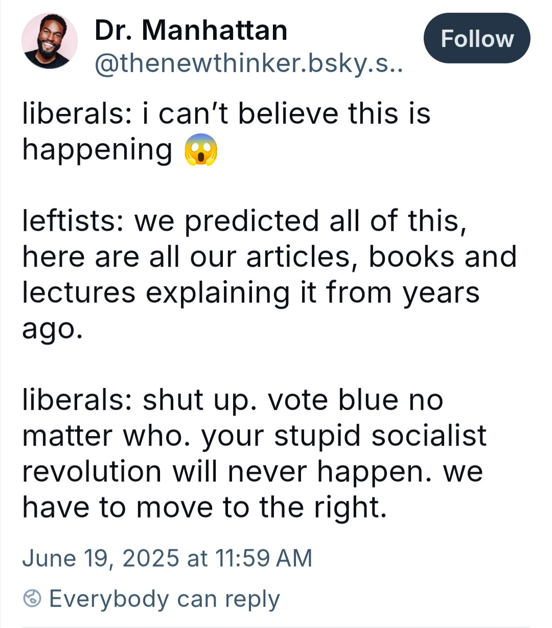 Dr. Manhattan

@thenewthinker.bsky.s..

Follow

liberals: i can't believe this is happening

leftists: we predicted all of this,

here are all our articles, books and lectures explaining it from years ago.

liberals: shut up. vote blue no

matter who. your stupid socialist revolution will never happen. we have to move to the right.

June 19, 2025 at 11:59 AM

Everybody can reply