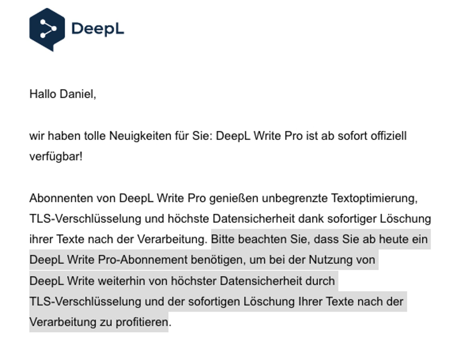 Screenshot Auszug Newsletter DeepL: „Hallo Daniel, wir haben tolle Neuigkeiten für Sie: DeepL Write Pro ist ab sofort offiziell verfügbar! Abonnenten von DeepL Write Pro genießen unbegrenzte Textoptimierung, TLS‑Verschlüsselung und höchste Datensicherheit dank sofortiger Löschung ihrer Texte nach der Verarbeitung. Bitte beachten Sie, dass Sie ab heute ein DeepL Write Pro-Abonnement benötigen, um bei der Nutzung von DeepL Write weiterhin von höchster Datensicherheit durch TLS‑Verschlüsselung und der sofortigen Löschung Ihrer Texte nach der Verarbeitung zu profitieren.“