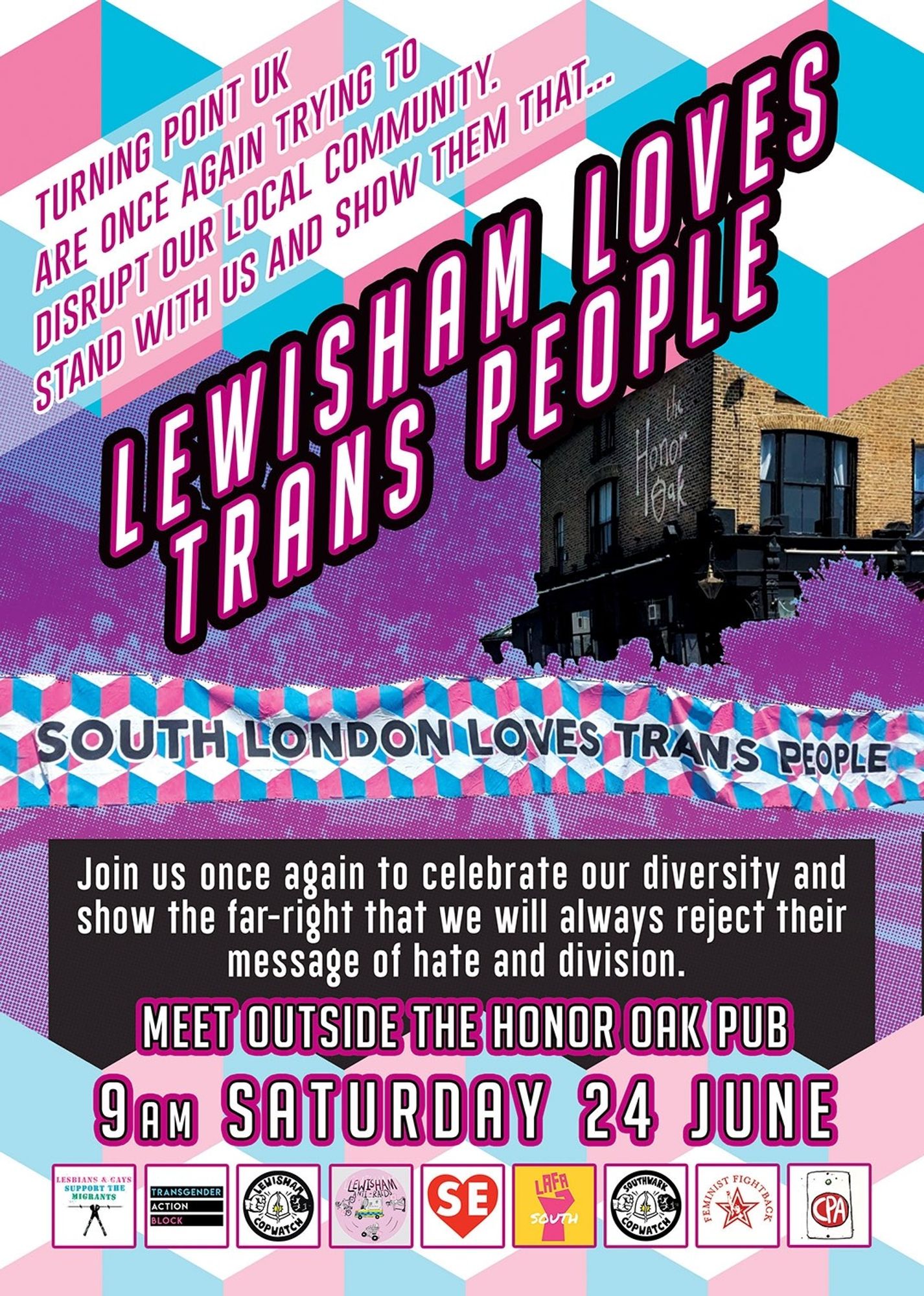 Poster with strong cyans and magenta tones and geometric shape and a stylised image of the honor oak pub being defended by the local community. The poster is advertising a demonstration. Text on poster reads as follows: Turning Point UK are once again trying to disrupt our local community. Stand with us and show them that... Lewisham loves trans people. Join us once again to celebrate our diversity and show the far-right that we will always reject their
message of hate and division. Meet outside the Honor Oak Pub
9am Saturday 24 junE