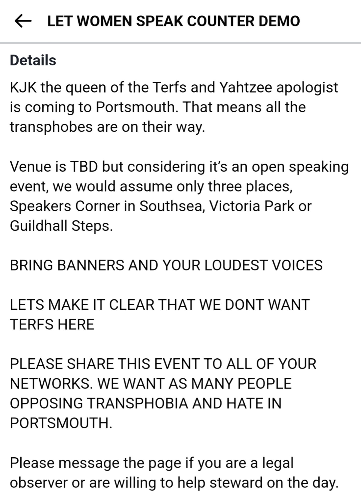 LET WOMEN SPEAK COUNTER DEMO
Details
KJK the queen of the Terfs and Yahtzee apologist is coming to Portsmouth. That means all the transphobes are on their way. Venue is TBD but considering it's an open speaking event, we would assume only three places, Speakers Corner in Southsea, Victoria Park or Guildhall Steps.
BRING BANNERS AND YOUR LOUDEST
VOICES LETS MAKE IT CLEAR THAT WE DONT WANT TERFS HERE
PLEASE SHARE THIS EVENT TO ALL OF
YOUR NETWORKS. WE WANT AS MANY
PEOPLE OPPOSING TRANSPHOBIA AND HATE IN
PORTSMOUTH.
Please message the page if you are a legal observer or are willing to help steward on the day.