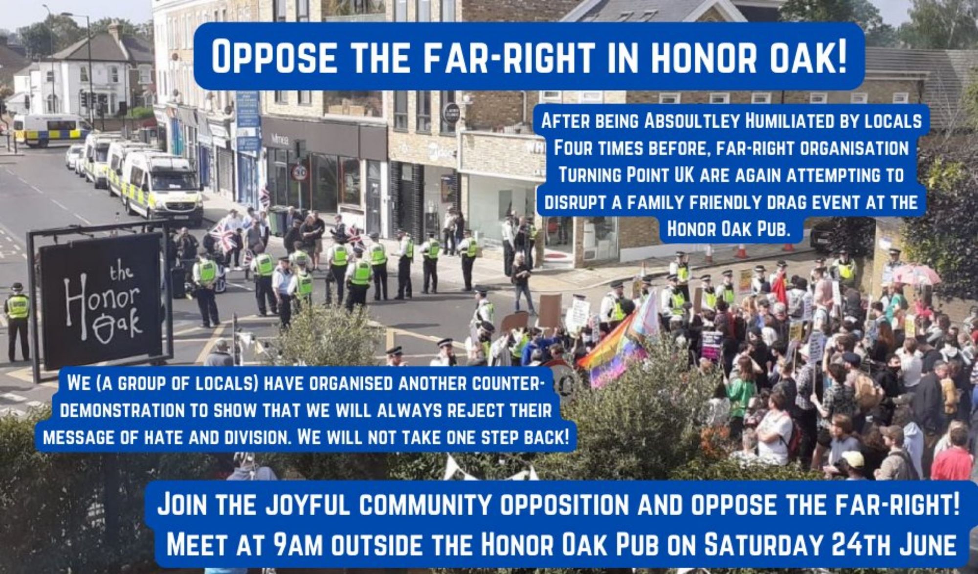 Oppose the far-right in honor oak! After being Absoultley Humiliated by locals Four times before, far-right organisation Turning Point UK are again attempting to disrupt a family friendly drag event at the Honor Oak Pub. We (a group of locals) have organised another counter-demonstration to show that we will always reject their message of hate and division. We will not take one step back!
Join the joyful, community opposition and oppose the far-right!
Meet at 9am outside the Honor Oak Pub on Saturday 24th June