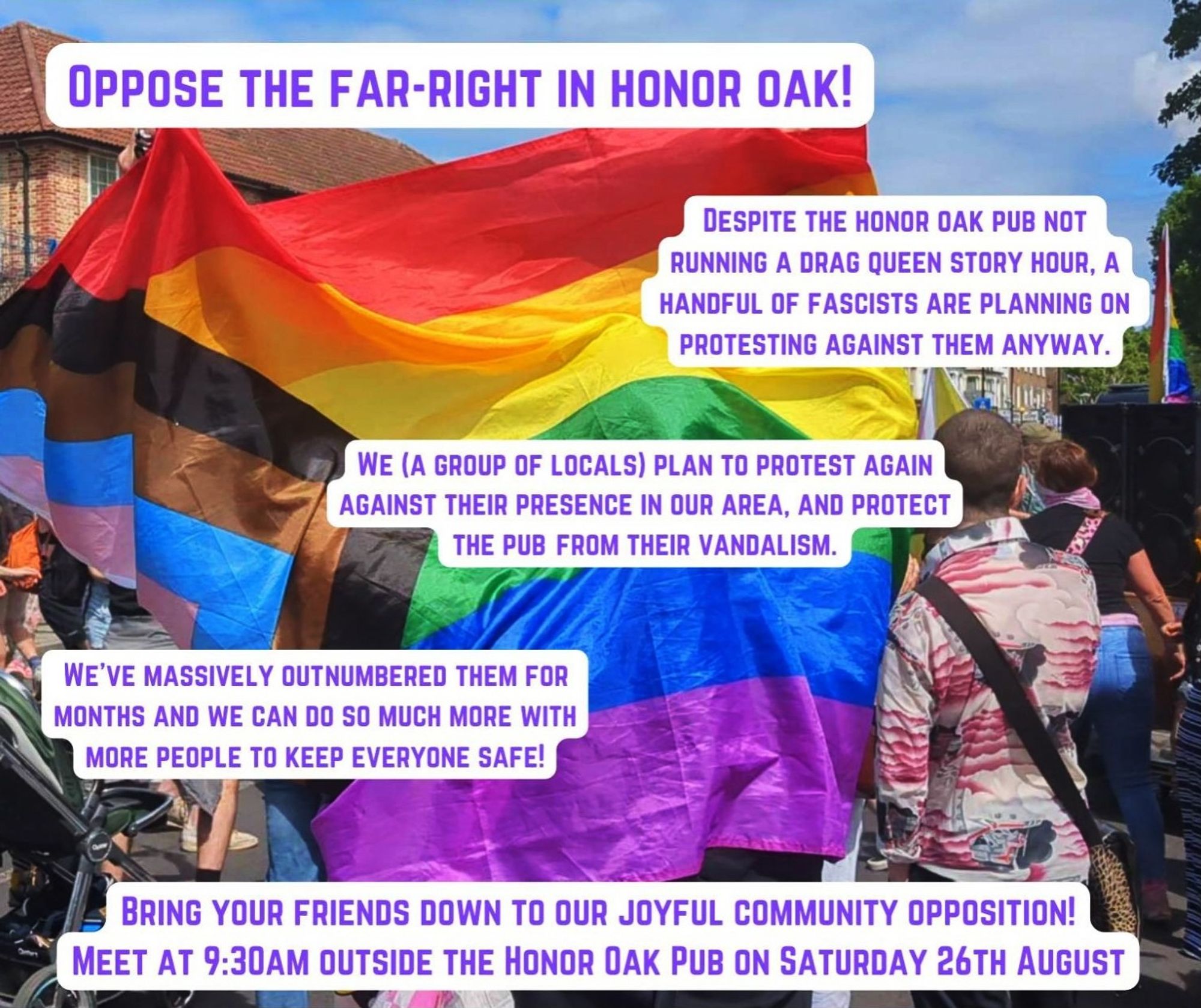 Oppose the far-right in Honor Oak.

Despite the Honor Oak pub not running a drag queen story hour, a handful of fascists are planning on protesting against them anyway.

We (a group of locals) plan to protest again against their presence in our area, and protect the pub from their vandalism.

We've massively outnumbered them for months and we can do so much more with more people to keep everyone safe!

Bring your friends down to our joyful community opposition at 9:30am outside the Honor Oak Pub on Saturday 26th August