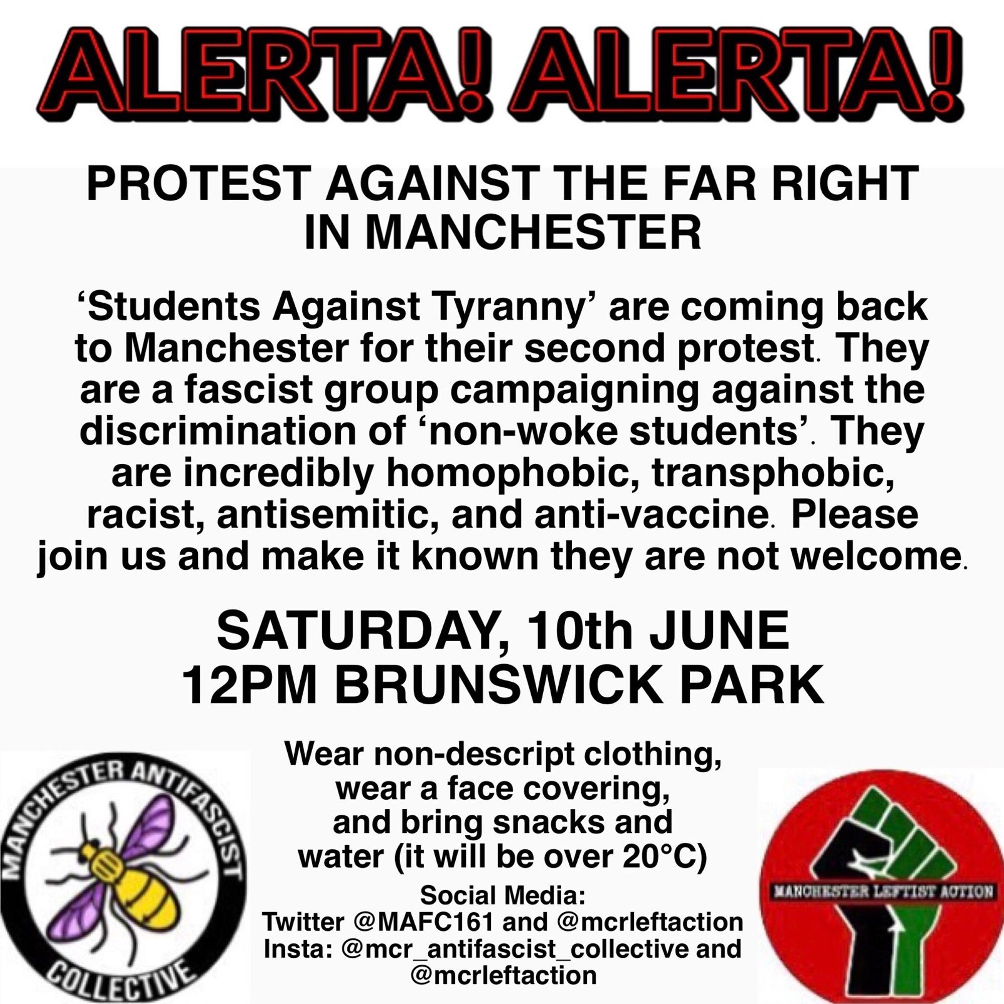 Post reads: ALERTA! ALERTA!
PROTEST AGAINST THE FAR RIGHT IN MANCHESTER. Students Against Tyranny are coming back to Manchester for their second protest. They are a fascist group campaigning agaibst the discrimination of 'non-woke students.' They are incredibly homophobic, transphobic, racist, antisemitic and anti-vaccine. Please join us and make it known they are not welcome. SATURDAY, 10th JUNE 12PM BRUNSWICK PARK. Wear nondescript clothing, a face covering and bring snacks and water (it will be over 20 degrees). Below are the logos of Manchester antifascist collective and Manchester leftist action, with social media links for both