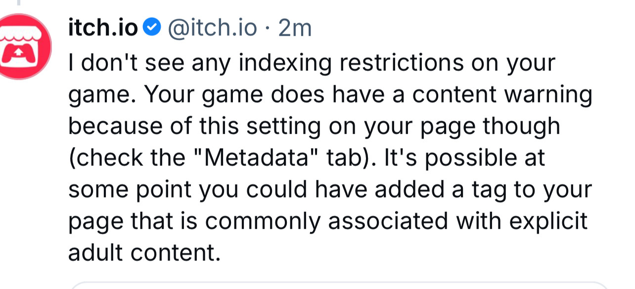 a post from itch saying “I don't see any indexing restrictions on your game. Your game does have a content warning because of this setting on your page though (check the "Metadata" tab). It's possible at some point you could have added a tag to your page that is commonly associated with explicit adult content.”