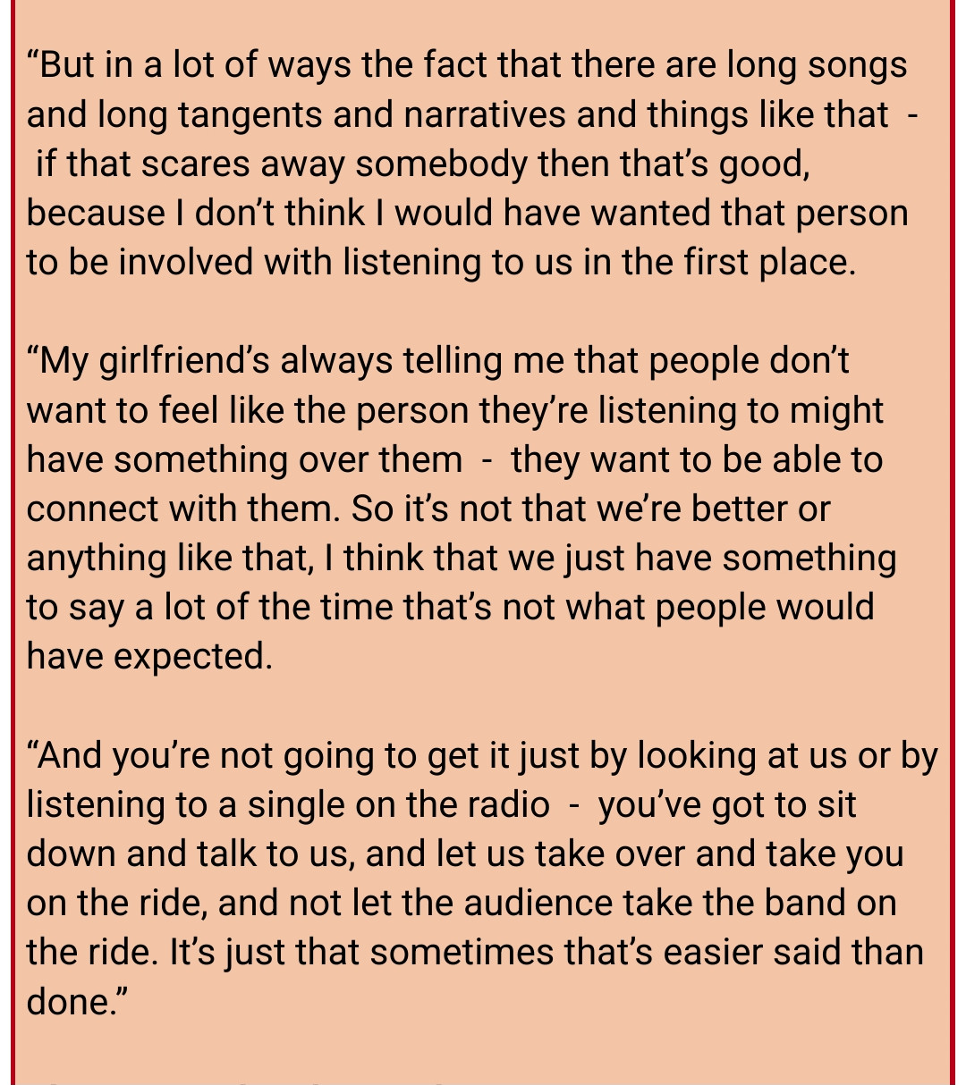 Snippet from a 2006 interview with Cedric Bixler-Zavala, singer of The Mars Volta.

"But in a lot of ways the fact that there are long songs and long tangents and narratives and things like that  -  if that scares away somebody then that’s good, because I don’t think I would have wanted that person to be involved with listening to us in the first place.

“My girlfriend’s always telling me that people don’t want to feel like the person they’re listening to might have something over them  -  they want to be able to connect with them. So it’s not that we’re better or anything like that, I think that we just have something to say a lot of the time that’s not what people would have expected.

“And you’re not going to get it just by looking at us or by listening to a single on the radio  -  you’ve got to sit down and talk to us, and let us take over and take you on the ride, and not let the audience take the band on the ride. It’s just that sometimes that’s easier said than done.”